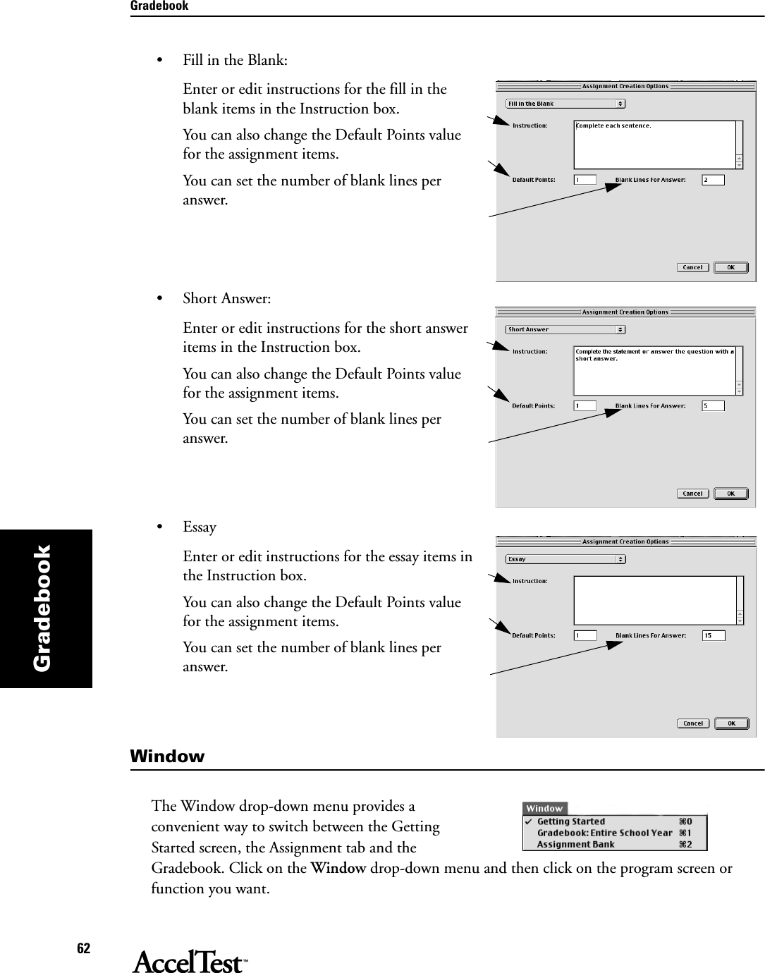 Gradebook62Gradebook• Fill in the Blank:Enter or edit instructions for the fill in the blank items in the Instruction box.You can also change the Default Points value for the assignment items.You can set the number of blank lines per answer.• Short Answer:Enter or edit instructions for the short answer items in the Instruction box.You can also change the Default Points value for the assignment items.You can set the number of blank lines per answer.• EssayEnter or edit instructions for the essay items in the Instruction box.You can also change the Default Points value for the assignment items.You can set the number of blank lines per answer.WindowThe Window drop-down menu provides a convenient way to switch between the Getting Started screen, the Assignment tab and the Gradebook. Click on the Window drop-down menu and then click on the program screen or function you want. 