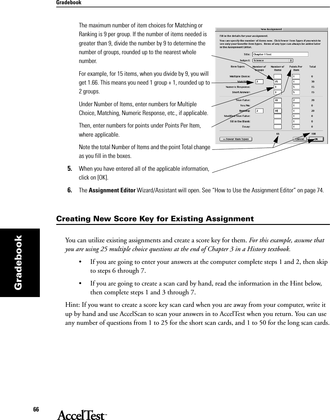 Gradebook66GradebookThe maximum number of item choices for Matching or Ranking is 9 per group. If the number of items needed is greater than 9, divide the number by 9 to determine the number of groups, rounded up to the nearest whole number.    For example, for 15 items, when you divide by 9, you will get 1.66. This means you need 1 group + 1, rounded up to 2 groups. Under Number of Items, enter numbers for Multiple Choice, Matching, Numeric Response, etc., if applicable.Then, enter numbers for points under Points Per Item, where applicable.Note the total Number of Items and the point Total change as you fill in the boxes. 5. When you have entered all of the applicable information, click on [OK]. 6. The Assignment Editor Wizard/Assistant will open. See “How to Use the Assignment Editor” on page 74.Creating New Score Key for Existing AssignmentYou can utilize existing assignments and create a score key for them. For this example, assume that you are using 25 multiple choice questions at the end of Chapter 3 in a History textbook. • If you are going to enter your answers at the computer complete steps 1 and 2, then skip to steps 6 through 7. • If you are going to create a scan card by hand, read the information in the Hint below, then complete steps 1 and 3 through 7.Hint: If you want to create a score key scan card when you are away from your computer, write it up by hand and use AccelScan to scan your answers in to AccelTest when you return. You can use any number of questions from 1 to 25 for the short scan cards, and 1 to 50 for the long scan cards.