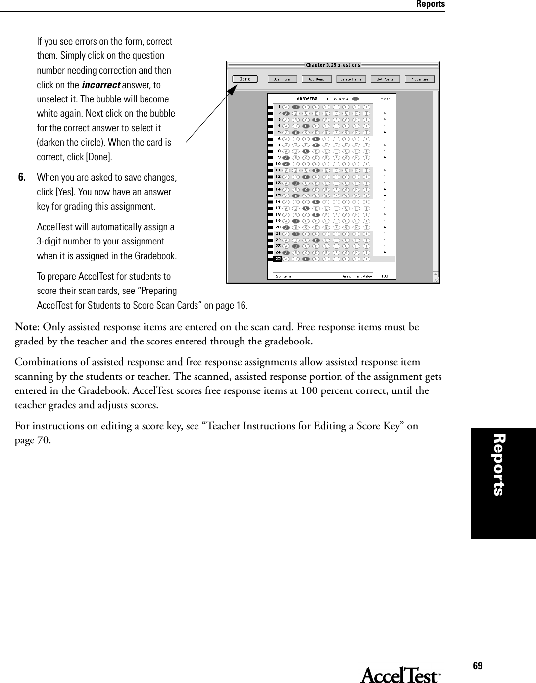 Reports69Reportsthat per-mits you, the teacher, to  If you see errors on the form, correct them. Simply click on the question number needing correction and then click on the incorrect answer, to unselect it. The bubble will become white again. Next click on the bubble for the correct answer to select it (darken the circle). When the card is correct, click [Done]. 6. When you are asked to save changes, click [Yes]. You now have an answer key for grading this assignment. AccelTest will automatically assign a 3-digit number to your assignment when it is assigned in the Gradebook.To prepare AccelTest for students to score their scan cards, see “Preparing AccelTest for Students to Score Scan Cards” on page 16.Note: Only assisted response items are entered on the scan card. Free response items must be graded by the teacher and the scores entered through the gradebook.Combinations of assisted response and free response assignments allow assisted response item scanning by the students or teacher. The scanned, assisted response portion of the assignment gets entered in the Gradebook. AccelTest scores free response items at 100 percent correct, until the teacher grades and adjusts scores.For instructions on editing a score key, see “Teacher Instructions for Editing a Score Key” on page 70.