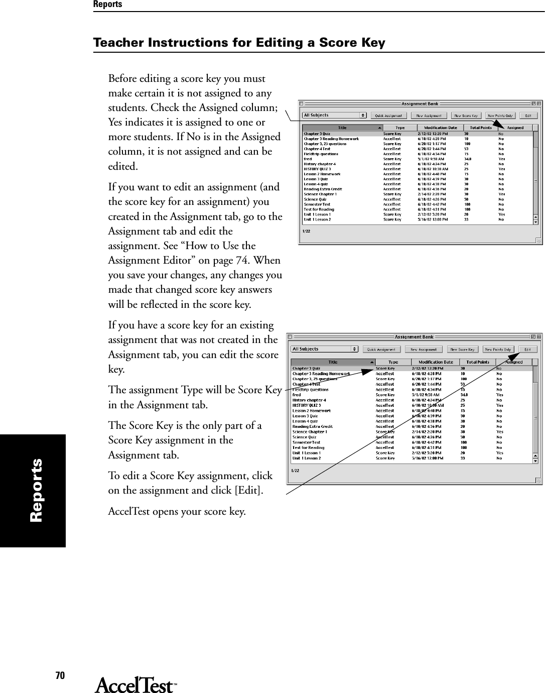 Reports70ReportsTeacher Instructions for Editing a Score KeyBefore editing a score key you must make certain it is not assigned to any students. Check the Assigned column; Yes indicates it is assigned to one or more students. If No is in the Assigned column, it is not assigned and can be edited. If you want to edit an assignment (and the score key for an assignment) you created in the Assignment tab, go to the Assignment tab and edit the assignment. See “How to Use the Assignment Editor” on page 74. When you save your changes, any changes you made that changed score key answers will be reflected in the score key.If you have a score key for an existing assignment that was not created in the Assignment tab, you can edit the score key. The assignment Type will be Score Key in the Assignment tab. The Score Key is the only part of a Score Key assignment in the Assignment tab.To edit a Score Key assignment, click on the assignment and click [Edit].AccelTest opens your score key.