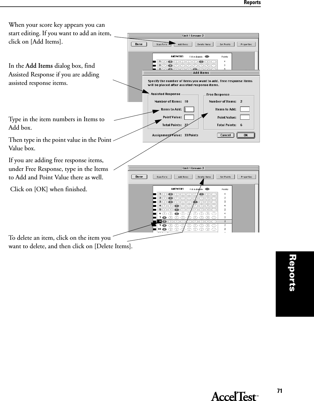 Reports71Reportsthat per-mits you, the teacher, to  When your score key appears you can start editing. If you want to add an item, click on [Add Items]. In the Add Items dialog box, find Assisted Response if you are adding assisted response items. Type in the item numbers in Items to Add box. Then type in the point value in the Point Value box. If you are adding free response items, under Free Response, type in the Items to Add and Point Value there as well. Click on [OK] when finished.To delete an item, click on the item you want to delete, and then click on [Delete Items].