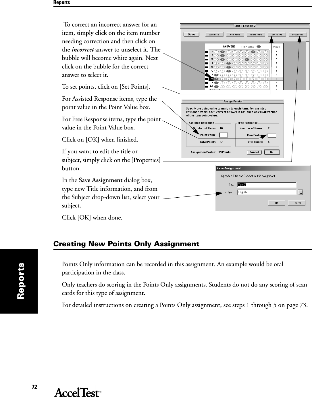 Reports72Reports To correct an incorrect answer for an item, simply click on the item number needing correction and then click on the incorrect answer to unselect it. The bubble will become white again. Next click on the bubble for the correct answer to select it.To set points, click on [Set Points].For Assisted Response items, type the point value in the Point Value box.For Free Response items, type the point value in the Point Value box.Click on [OK] when finished.If you want to edit the title or subject, simply click on the [Properties] button. In the Save Assignment dialog box, type new Title information, and from the Subject drop-down list, select your subject. Click [OK] when done.Creating New Points Only AssignmentPoints Only information can be recorded in this assignment. An example would be oral participation in the class. Only teachers do scoring in the Points Only assignments. Students do not do any scoring of scan cards for this type of assignment.For detailed instructions on creating a Points Only assignment, see steps 1 through 5 on page 73.