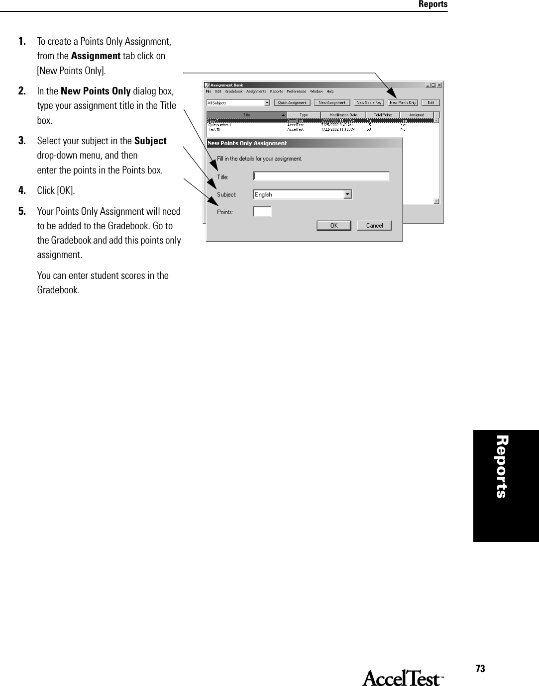 Reports73Reportsthat per-mits you, the teacher, to  1. To create a Points Only Assignment, from the Assignment tab click on [New Points Only]. 2. In the New Points Only dialog box, type your assignment title in the Title box.3. Select your subject in the Subject drop-down menu, and then enter the points in the Points box.4. Click [OK]. 5. Your Points Only Assignment will need to be added to the Gradebook. Go to the Gradebook and add this points only assignment. You can enter student scores in the Gradebook.