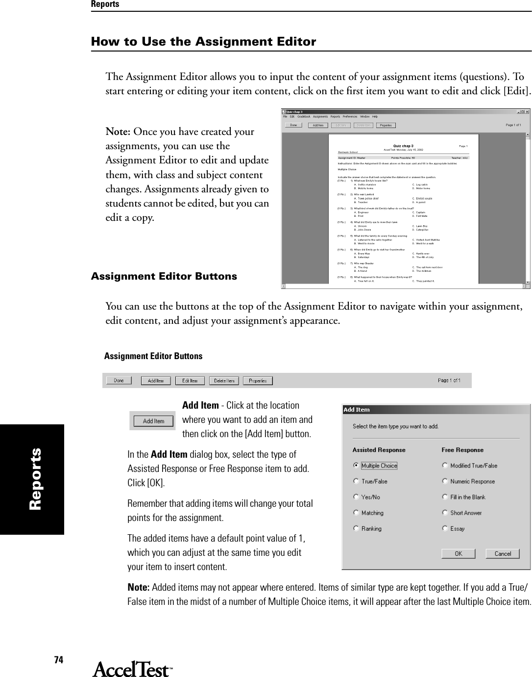 Reports74ReportsHow to Use the Assignment EditorThe Assignment Editor allows you to input the content of your assignment items (questions). To start entering or editing your item content, click on the first item you want to edit and click [Edit]. Note: Once you have created your assignments, you can use the Assignment Editor to edit and update them, with class and subject content changes. Assignments already given to students cannot be edited, but you can edit a copy.Assignment Editor ButtonsYou can use the buttons at the top of the Assignment Editor to navigate within your assignment, edit content, and adjust your assignment’s appearance.Add Item - Click at the location where you want to add an item and then click on the [Add Item] button.In the Add Item dialog box, select the type of Assisted Response or Free Response item to add. Click [OK].Remember that adding items will change your total points for the assignment. The added items have a default point value of 1, which you can adjust at the same time you edit your item to insert content.Note: Added items may not appear where entered. Items of similar type are kept together. If you add a True/False item in the midst of a number of Multiple Choice items, it will appear after the last Multiple Choice item.Assignment Editor Buttons