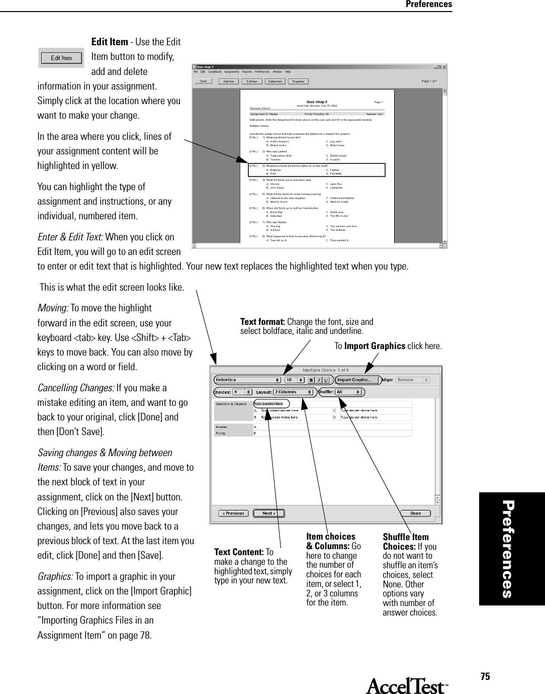 Preferences75PreferencesEdit Item - Use the Edit Item button to modify, add and delete information in your assignment. Simply click at the location where you want to make your change.In the area where you click, lines of your assignment content will be highlighted in yellow. You can highlight the type of assignment and instructions, or any individual, numbered item. Enter &amp; Edit Text: When you click on Edit Item, you will go to an edit screen to enter or edit text that is highlighted. Your new text replaces the highlighted text when you type. This is what the edit screen looks like.Moving: To move the highlight forward in the edit screen, use your keyboard &lt;tab&gt; key. Use &lt;Shift&gt; + &lt;Tab&gt; keys to move back. You can also move by clicking on a word or field.Cancelling Changes: If you make a mistake editing an item, and want to go back to your original, click [Done] and then [Don’t Save]. Saving changes &amp; Moving between Items: To save your changes, and move to the next block of text in your assignment, click on the [Next] button. Clicking on [Previous] also saves your changes, and lets you move back to a previous block of text. At the last item you edit, click [Done] and then [Save]. Graphics: To import a graphic in your assignment, click on the [Import Graphic] button. For more information see “Importing Graphics Files in an Assignment Item” on page 78.Text Content: To make a change to the highlighted text, simply type in your new text.Item choices &amp; Columns: Go here to change the number of choices for each item, or select 1, 2, or 3 columns for the item. To Import Graphics click here.Shuffle Item Choices: If you do not want to shuffle an item’s choices, select None. Other options vary with number of answer choices.Text format: Change the font, size and select boldface, italic and underline.