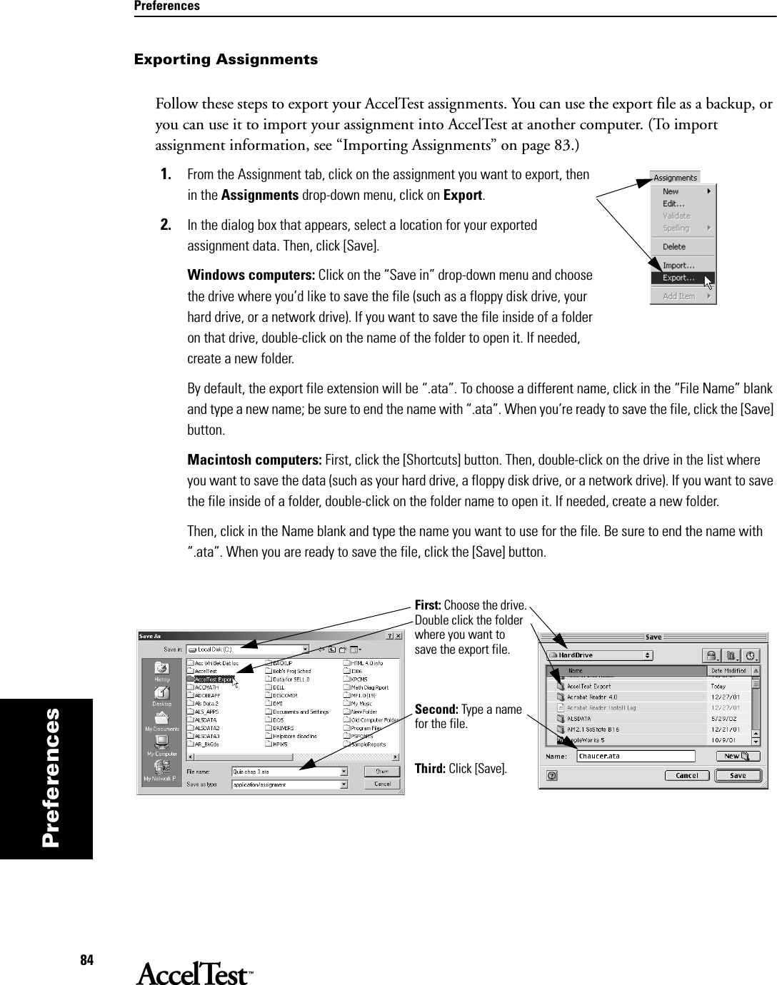 Preferences84PreferencesExporting AssignmentsFollow these steps to export your AccelTest assignments. You can use the export file as a backup, or you can use it to import your assignment into AccelTest at another computer. (To import assignment information, see “Importing Assignments” on page 83.) 1. From the Assignment tab, click on the assignment you want to export, then in the Assignments drop-down menu, click on Export.2. In the dialog box that appears, select a location for your exported assignment data. Then, click [Save].Windows computers: Click on the “Save in” drop-down menu and choose the drive where you’d like to save the file (such as a floppy disk drive, your hard drive, or a network drive). If you want to save the file inside of a folder on that drive, double-click on the name of the folder to open it. If needed, create a new folder. By default, the export file extension will be “.ata”. To choose a different name, click in the “File Name” blank and type a new name; be sure to end the name with “.ata”. When you’re ready to save the file, click the [Save] button.Macintosh computers: First, click the [Shortcuts] button. Then, double-click on the drive in the list where you want to save the data (such as your hard drive, a floppy disk drive, or a network drive). If you want to save the file inside of a folder, double-click on the folder name to open it. If needed, create a new folder. Then, click in the Name blank and type the name you want to use for the file. Be sure to end the name with “.ata”. When you are ready to save the file, click the [Save] button.First: Choose the drive. Double click the folder where you want to save the export file. Second: Type a name for the file.Third: Click [Save].