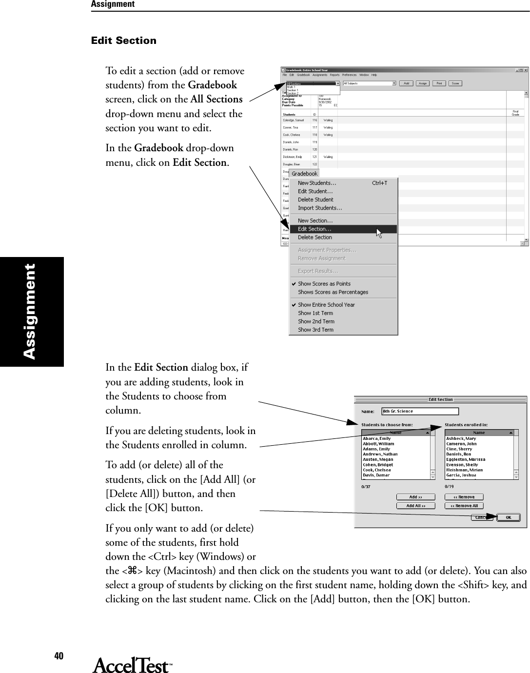 Assignment40AssignmentEdit SectionTo edit a section (add or remove students) from the Gradebook screen, click on the All Sections drop-down menu and select the section you want to edit.In the Gradebook drop-down menu, click on Edit Section.In the Edit Section dialog box, if you are adding students, look in the Students to choose from column. If you are deleting students, look in the Students enrolled in column.To add (or delete) all of the students, click on the [Add All] (or [Delete All]) button, and then click the [OK] button.If you only want to add (or delete) some of the students, first hold down the &lt;Ctrl&gt; key (Windows) or the &lt;z&gt; key (Macintosh) and then click on the students you want to add (or delete). You can also select a group of students by clicking on the first student name, holding down the &lt;Shift&gt; key, and clicking on the last student name. Click on the [Add] button, then the [OK] button.