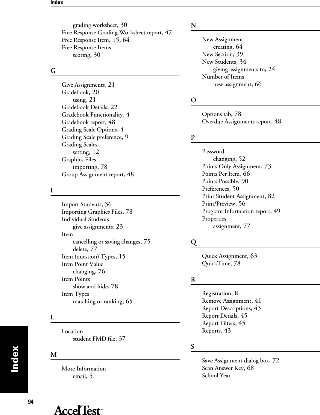 Index94Indexgrading worksheet, 30Free Response Grading Worksheet report, 47Free Response Item, 15, 64Free Response Itemsscoring, 30GGive Assignments, 21Gradebook, 20using, 21Gradebook Details, 22Gradebook Functionality, 4Gradebook report, 48Grading Scale Options, 4Grading Scale preference, 9Grading Scalessetting, 12Graphics Filesimporting, 78Group Assignment report, 48IImport Students, 36Importing Graphics Files, 78Individual Studentsgive assignments, 23Itemcancelling or saving changes, 75delete, 77Item (question) Types, 15Item Point Valuechanging, 76Item Pointsshow and hide, 78Item Typesmatching or ranking, 65LLocationstudent FMD file, 37MMore Informationemail, 5NNew Assignmentcreating, 64New Section, 39New Students, 34giving assignments to, 24Number of Itemsnew assignment, 66OOptions tab, 78Overdue Assignments report, 48PPasswordchanging, 52Points Only Assignment, 73Points Per Item, 66Points Possible, 90Preferences, 50Print Student Assignment, 82Print/Preview, 56Program Information report, 49Propertiesassignment, 77QQuick Assignment, 63QuickTime, 78RRegistration, 8Remove Assignment, 41Report Descriptions, 43Report Details, 45Report Filters, 45Reports, 43SSave Assignment dialog box, 72Scan Answer Key, 68School Year