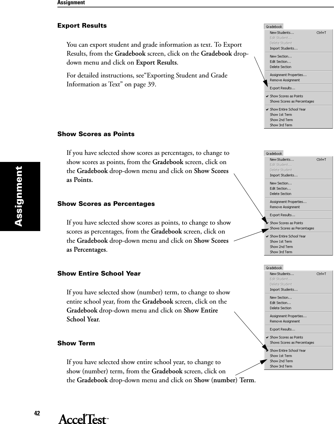 Assignment42AssignmentExport ResultsYou can export student and grade information as text. To Export Results, from the Gradebook screen, click on the Gradebook drop-down menu and click on Export Results.For detailed instructions, see“Exporting Student and Grade Information as Text” on page 39.Show Scores as PointsIf you have selected show scores as percentages, to change to show scores as points, from the Gradebook screen, click on the Gradebook drop-down menu and click on Show Scores as Points.Show Scores as PercentagesIf you have selected show scores as points, to change to show scores as percentages, from the Gradebook screen, click on the Gradebook drop-down menu and click on Show Scores as Percentages.Show Entire School YearIf you have selected show (number) term, to change to show entire school year, from the Gradebook screen, click on the Gradebook drop-down menu and click on Show Entire School Year.Show TermIf you have selected show entire school year, to change to show (number) term, from the Gradebook screen, click on the Gradebook drop-down menu and click on Show (number) Term.