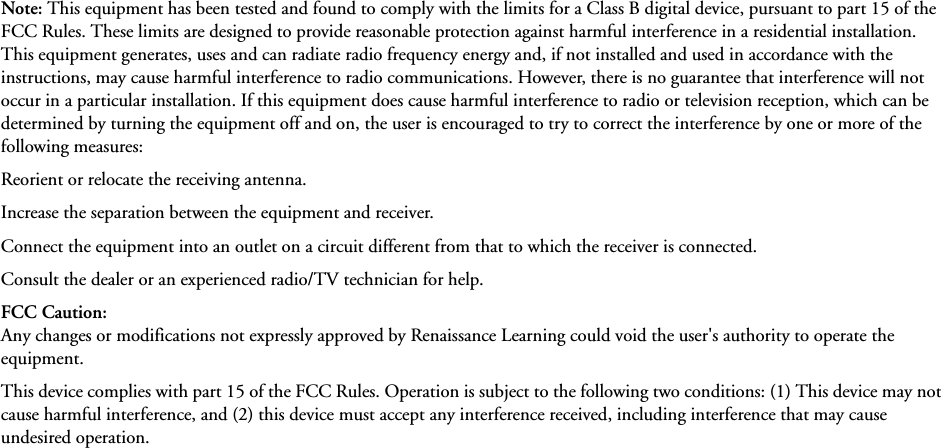 Note: This equipment has been tested and found to comply with the limits for a Class B digital device, pursuant to part 15 of the FCC Rules. These limits are designed to provide reasonable protection against harmful interference in a residential installation. This equipment generates, uses and can radiate radio frequency energy and, if not installed and used in accordance with the instructions, may cause harmful interference to radio communications. However, there is no guarantee that interference will not occur in a particular installation. If this equipment does cause harmful interference to radio or television reception, which can be determined by turning the equipment off and on, the user is encouraged to try to correct the interference by one or more of the following measures: Reorient or relocate the receiving antenna. Increase the separation between the equipment and receiver.Connect the equipment into an outlet on a circuit different from that to which the receiver is connected.Consult the dealer or an experienced radio/TV technician for help.FCC Caution:Any changes or modifications not expressly approved by Renaissance Learning could void the user&apos;s authority to operate the equipment.This device complies with part 15 of the FCC Rules. Operation is subject to the following two conditions: (1) This device may not cause harmful interference, and (2) this device must accept any interference received, including interference that may cause undesired operation.