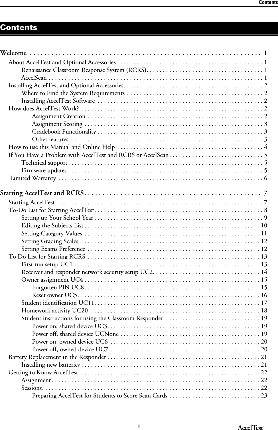 ContentsiWelcome  . . . . . . . . . . . . . . . . . . . . . . . . . . . . . . . . . . . . . . . . . . . . . . . . . . . . . . . . . . . . . . . .  1About AccelTest and Optional Accessories . . . . . . . . . . . . . . . . . . . . . . . . . . . . . . . . . . . . . . . . . . . . . 1Renaissance Classroom Response System (RCRS). . . . . . . . . . . . . . . . . . . . . . . . . . . . . . . . . . . . 1AccelScan . . . . . . . . . . . . . . . . . . . . . . . . . . . . . . . . . . . . . . . . . . . . . . . . . . . . . . . . . . . . . . . . . . 1Installing AccelTest and Optional Accessories. . . . . . . . . . . . . . . . . . . . . . . . . . . . . . . . . . . . . . . . . . . 2Where to Find the System Requirements . . . . . . . . . . . . . . . . . . . . . . . . . . . . . . . . . . . . . . . . . . 2Installing AccelTest Software  . . . . . . . . . . . . . . . . . . . . . . . . . . . . . . . . . . . . . . . . . . . . . . . . . . . 2How does AccelTest Work?  . . . . . . . . . . . . . . . . . . . . . . . . . . . . . . . . . . . . . . . . . . . . . . . . . . . . . . . . 2Assignment Creation . . . . . . . . . . . . . . . . . . . . . . . . . . . . . . . . . . . . . . . . . . . . . . . . . . . . . . 2Assignment Scoring . . . . . . . . . . . . . . . . . . . . . . . . . . . . . . . . . . . . . . . . . . . . . . . . . . . . . . . 3Gradebook Functionality . . . . . . . . . . . . . . . . . . . . . . . . . . . . . . . . . . . . . . . . . . . . . . . . . . . 3Other features  . . . . . . . . . . . . . . . . . . . . . . . . . . . . . . . . . . . . . . . . . . . . . . . . . . . . . . . . . . . 3How to use this Manual and Online Help . . . . . . . . . . . . . . . . . . . . . . . . . . . . . . . . . . . . . . . . . . . . . 4If You Have a Problem with AccelTest and RCRS or AccelScan. . . . . . . . . . . . . . . . . . . . . . . . . . . . . 5Technical support . . . . . . . . . . . . . . . . . . . . . . . . . . . . . . . . . . . . . . . . . . . . . . . . . . . . . . . . . . . . 5Firmware updates . . . . . . . . . . . . . . . . . . . . . . . . . . . . . . . . . . . . . . . . . . . . . . . . . . . . . . . . . . . . 5 Limited Warranty . . . . . . . . . . . . . . . . . . . . . . . . . . . . . . . . . . . . . . . . . . . . . . . . . . . . . . . . . . . . . . . 6Starting AccelTest and RCRS. . . . . . . . . . . . . . . . . . . . . . . . . . . . . . . . . . . . . . . . . . . . . . . . .  7Starting AccelTest. . . . . . . . . . . . . . . . . . . . . . . . . . . . . . . . . . . . . . . . . . . . . . . . . . . . . . . . . . . . . . . . 7To-Do List for Starting AccelTest. . . . . . . . . . . . . . . . . . . . . . . . . . . . . . . . . . . . . . . . . . . . . . . . . . . . 8Setting up Your School Year . . . . . . . . . . . . . . . . . . . . . . . . . . . . . . . . . . . . . . . . . . . . . . . . . . . . 9Editing the Subjects List . . . . . . . . . . . . . . . . . . . . . . . . . . . . . . . . . . . . . . . . . . . . . . . . . . . . . . 10Setting Category Values . . . . . . . . . . . . . . . . . . . . . . . . . . . . . . . . . . . . . . . . . . . . . . . . . . . . . . 11Setting Grading Scales  . . . . . . . . . . . . . . . . . . . . . . . . . . . . . . . . . . . . . . . . . . . . . . . . . . . . . . . 12Setting Exams Preference  . . . . . . . . . . . . . . . . . . . . . . . . . . . . . . . . . . . . . . . . . . . . . . . . . . . . . 12To Do List for Starting RCRS . . . . . . . . . . . . . . . . . . . . . . . . . . . . . . . . . . . . . . . . . . . . . . . . . . . . . 13First run setup UC1 . . . . . . . . . . . . . . . . . . . . . . . . . . . . . . . . . . . . . . . . . . . . . . . . . . . . . . . . . 13Receiver and responder network security setup UC2. . . . . . . . . . . . . . . . . . . . . . . . . . . . . . . . . 14Owner assignment UC4 . . . . . . . . . . . . . . . . . . . . . . . . . . . . . . . . . . . . . . . . . . . . . . . . . . . . . . 15Forgotten PIN UC8. . . . . . . . . . . . . . . . . . . . . . . . . . . . . . . . . . . . . . . . . . . . . . . . . . . . . . 15Reset owner UC5. . . . . . . . . . . . . . . . . . . . . . . . . . . . . . . . . . . . . . . . . . . . . . . . . . . . . . . . 16Student identification UC11. . . . . . . . . . . . . . . . . . . . . . . . . . . . . . . . . . . . . . . . . . . . . . . . . . . 17Homework activity UC20  . . . . . . . . . . . . . . . . . . . . . . . . . . . . . . . . . . . . . . . . . . . . . . . . . . . . 18Student instructions for using the Classroom Responder  . . . . . . . . . . . . . . . . . . . . . . . . . . . . . 19Power on, shared device UC3. . . . . . . . . . . . . . . . . . . . . . . . . . . . . . . . . . . . . . . . . . . . . . . 19Power off, shared device UCNone . . . . . . . . . . . . . . . . . . . . . . . . . . . . . . . . . . . . . . . . . . . 19Power on, owned device UC6  . . . . . . . . . . . . . . . . . . . . . . . . . . . . . . . . . . . . . . . . . . . . . . 20Power off, owned device UC7  . . . . . . . . . . . . . . . . . . . . . . . . . . . . . . . . . . . . . . . . . . . . . . 20Battery Replacement in the Responder . . . . . . . . . . . . . . . . . . . . . . . . . . . . . . . . . . . . . . . . . . . . . . . 21Installing new batteries . . . . . . . . . . . . . . . . . . . . . . . . . . . . . . . . . . . . . . . . . . . . . . . . . . . . . . . 21Getting to Know AccelTest. . . . . . . . . . . . . . . . . . . . . . . . . . . . . . . . . . . . . . . . . . . . . . . . . . . . . . . . 22Assignment . . . . . . . . . . . . . . . . . . . . . . . . . . . . . . . . . . . . . . . . . . . . . . . . . . . . . . . . . . . . . . . . 22Sessions. . . . . . . . . . . . . . . . . . . . . . . . . . . . . . . . . . . . . . . . . . . . . . . . . . . . . . . . . . . . . . . . . . . 22Preparing AccelTest for Students to Score Scan Cards . . . . . . . . . . . . . . . . . . . . . . . . . . . . 23Contents