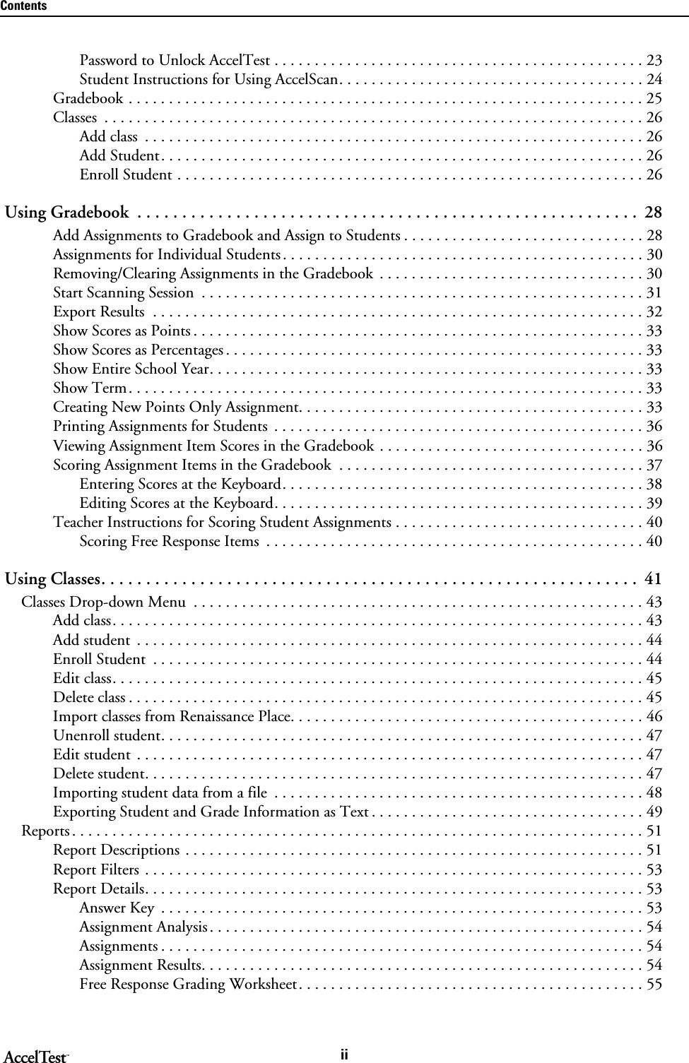 ContentsiiPassword to Unlock AccelTest . . . . . . . . . . . . . . . . . . . . . . . . . . . . . . . . . . . . . . . . . . . . . . 23Student Instructions for Using AccelScan. . . . . . . . . . . . . . . . . . . . . . . . . . . . . . . . . . . . . . 24Gradebook . . . . . . . . . . . . . . . . . . . . . . . . . . . . . . . . . . . . . . . . . . . . . . . . . . . . . . . . . . . . . . . . 25Classes  . . . . . . . . . . . . . . . . . . . . . . . . . . . . . . . . . . . . . . . . . . . . . . . . . . . . . . . . . . . . . . . . . . . 26Add class  . . . . . . . . . . . . . . . . . . . . . . . . . . . . . . . . . . . . . . . . . . . . . . . . . . . . . . . . . . . . . . 26Add Student. . . . . . . . . . . . . . . . . . . . . . . . . . . . . . . . . . . . . . . . . . . . . . . . . . . . . . . . . . . . 26Enroll Student . . . . . . . . . . . . . . . . . . . . . . . . . . . . . . . . . . . . . . . . . . . . . . . . . . . . . . . . . . 26 Using Gradebook  . . . . . . . . . . . . . . . . . . . . . . . . . . . . . . . . . . . . . . . . . . . . . . . . . . . . . . . . 28Add Assignments to Gradebook and Assign to Students . . . . . . . . . . . . . . . . . . . . . . . . . . . . . . 28Assignments for Individual Students. . . . . . . . . . . . . . . . . . . . . . . . . . . . . . . . . . . . . . . . . . . . . 30Removing/Clearing Assignments in the Gradebook . . . . . . . . . . . . . . . . . . . . . . . . . . . . . . . . . 30Start Scanning Session  . . . . . . . . . . . . . . . . . . . . . . . . . . . . . . . . . . . . . . . . . . . . . . . . . . . . . . . 31Export Results  . . . . . . . . . . . . . . . . . . . . . . . . . . . . . . . . . . . . . . . . . . . . . . . . . . . . . . . . . . . . . 32Show Scores as Points . . . . . . . . . . . . . . . . . . . . . . . . . . . . . . . . . . . . . . . . . . . . . . . . . . . . . . . . 33Show Scores as Percentages . . . . . . . . . . . . . . . . . . . . . . . . . . . . . . . . . . . . . . . . . . . . . . . . . . . . 33Show Entire School Year. . . . . . . . . . . . . . . . . . . . . . . . . . . . . . . . . . . . . . . . . . . . . . . . . . . . . . 33Show Term. . . . . . . . . . . . . . . . . . . . . . . . . . . . . . . . . . . . . . . . . . . . . . . . . . . . . . . . . . . . . . . . 33Creating New Points Only Assignment. . . . . . . . . . . . . . . . . . . . . . . . . . . . . . . . . . . . . . . . . . . 33Printing Assignments for Students  . . . . . . . . . . . . . . . . . . . . . . . . . . . . . . . . . . . . . . . . . . . . . . 36Viewing Assignment Item Scores in the Gradebook . . . . . . . . . . . . . . . . . . . . . . . . . . . . . . . . . 36Scoring Assignment Items in the Gradebook  . . . . . . . . . . . . . . . . . . . . . . . . . . . . . . . . . . . . . . 37Entering Scores at the Keyboard. . . . . . . . . . . . . . . . . . . . . . . . . . . . . . . . . . . . . . . . . . . . . 38Editing Scores at the Keyboard. . . . . . . . . . . . . . . . . . . . . . . . . . . . . . . . . . . . . . . . . . . . . . 39Teacher Instructions for Scoring Student Assignments . . . . . . . . . . . . . . . . . . . . . . . . . . . . . . . 40Scoring Free Response Items  . . . . . . . . . . . . . . . . . . . . . . . . . . . . . . . . . . . . . . . . . . . . . . . 40 Using Classes. . . . . . . . . . . . . . . . . . . . . . . . . . . . . . . . . . . . . . . . . . . . . . . . . . . . . . . . . . . .  41Classes Drop-down Menu  . . . . . . . . . . . . . . . . . . . . . . . . . . . . . . . . . . . . . . . . . . . . . . . . . . . . . . . . 43Add class. . . . . . . . . . . . . . . . . . . . . . . . . . . . . . . . . . . . . . . . . . . . . . . . . . . . . . . . . . . . . . . . . . 43Add student  . . . . . . . . . . . . . . . . . . . . . . . . . . . . . . . . . . . . . . . . . . . . . . . . . . . . . . . . . . . . . . . 44Enroll Student  . . . . . . . . . . . . . . . . . . . . . . . . . . . . . . . . . . . . . . . . . . . . . . . . . . . . . . . . . . . . . 44Edit class. . . . . . . . . . . . . . . . . . . . . . . . . . . . . . . . . . . . . . . . . . . . . . . . . . . . . . . . . . . . . . . . . . 45Delete class . . . . . . . . . . . . . . . . . . . . . . . . . . . . . . . . . . . . . . . . . . . . . . . . . . . . . . . . . . . . . . . . 45Import classes from Renaissance Place. . . . . . . . . . . . . . . . . . . . . . . . . . . . . . . . . . . . . . . . . . . . 46Unenroll student. . . . . . . . . . . . . . . . . . . . . . . . . . . . . . . . . . . . . . . . . . . . . . . . . . . . . . . . . . . . 47Edit student  . . . . . . . . . . . . . . . . . . . . . . . . . . . . . . . . . . . . . . . . . . . . . . . . . . . . . . . . . . . . . . . 47Delete student. . . . . . . . . . . . . . . . . . . . . . . . . . . . . . . . . . . . . . . . . . . . . . . . . . . . . . . . . . . . . . 47Importing student data from a file  . . . . . . . . . . . . . . . . . . . . . . . . . . . . . . . . . . . . . . . . . . . . . . 48Exporting Student and Grade Information as Text . . . . . . . . . . . . . . . . . . . . . . . . . . . . . . . . . . 49Reports . . . . . . . . . . . . . . . . . . . . . . . . . . . . . . . . . . . . . . . . . . . . . . . . . . . . . . . . . . . . . . . . . . . . . . . 51Report Descriptions . . . . . . . . . . . . . . . . . . . . . . . . . . . . . . . . . . . . . . . . . . . . . . . . . . . . . . . . . 51Report Filters . . . . . . . . . . . . . . . . . . . . . . . . . . . . . . . . . . . . . . . . . . . . . . . . . . . . . . . . . . . . . . 53Report Details. . . . . . . . . . . . . . . . . . . . . . . . . . . . . . . . . . . . . . . . . . . . . . . . . . . . . . . . . . . . . . 53Answer Key  . . . . . . . . . . . . . . . . . . . . . . . . . . . . . . . . . . . . . . . . . . . . . . . . . . . . . . . . . . . . 53Assignment Analysis . . . . . . . . . . . . . . . . . . . . . . . . . . . . . . . . . . . . . . . . . . . . . . . . . . . . . . 54Assignments . . . . . . . . . . . . . . . . . . . . . . . . . . . . . . . . . . . . . . . . . . . . . . . . . . . . . . . . . . . . 54Assignment Results. . . . . . . . . . . . . . . . . . . . . . . . . . . . . . . . . . . . . . . . . . . . . . . . . . . . . . . 54Free Response Grading Worksheet. . . . . . . . . . . . . . . . . . . . . . . . . . . . . . . . . . . . . . . . . . . 55
