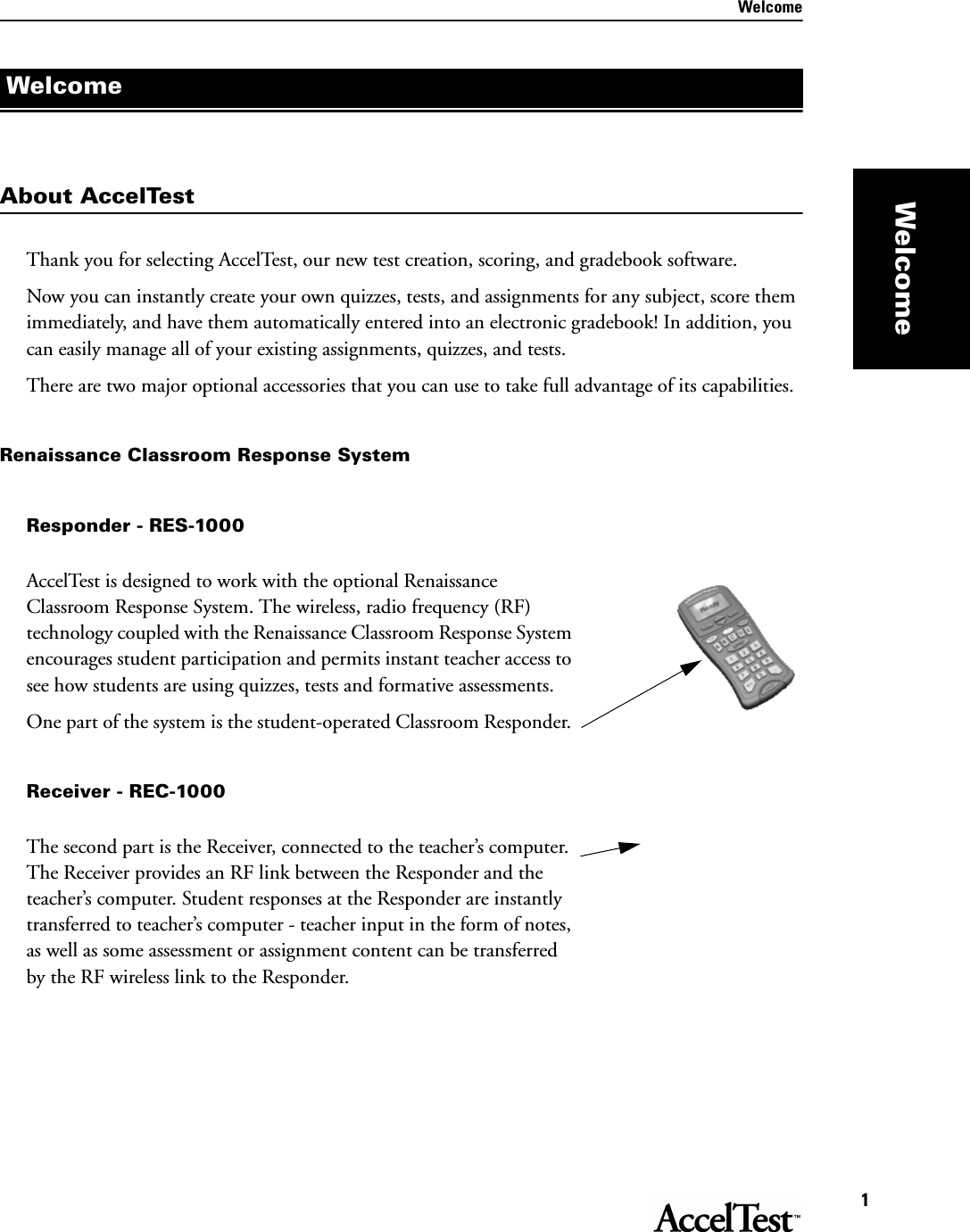 Welcome1WelcomeAbout AccelTestThank you for selecting AccelTest, our new test creation, scoring, and gradebook software.Now you can instantly create your own quizzes, tests, and assignments for any subject, score them immediately, and have them automatically entered into an electronic gradebook! In addition, you can easily manage all of your existing assignments, quizzes, and tests. There are two major optional accessories that you can use to take full advantage of its capabilities.Renaissance Classroom Response SystemResponder - RES-1000AccelTest is designed to work with the optional Renaissance Classroom Response System. The wireless, radio frequency (RF) technology coupled with the Renaissance Classroom Response System encourages student participation and permits instant teacher access to see how students are using quizzes, tests and formative assessments. One part of the system is the student-operated Classroom Responder. Receiver - REC-1000The second part is the Receiver, connected to the teacher’s computer. The Receiver provides an RF link between the Responder and the teacher’s computer. Student responses at the Responder are instantly transferred to teacher’s computer - teacher input in the form of notes, as well as some assessment or assignment content can be transferred by the RF wireless link to the Responder.Welcome