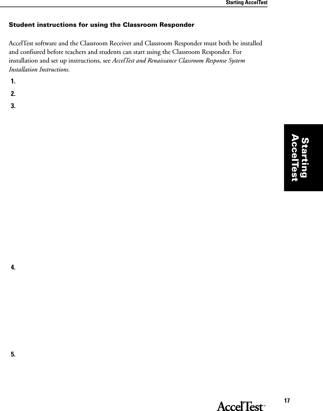 Starting AccelTest17StartingAccelTestStudent instructions for using the Classroom ResponderAccelTest software and the Classroom Receiver and Classroom Responder must both be installed and confiured before teachers and students can start using the Classroom Responder. For installation and set up instructions, see AccelTest and Renaissance Classroom Response System Installation Instructions. 1.2.3.4.5.