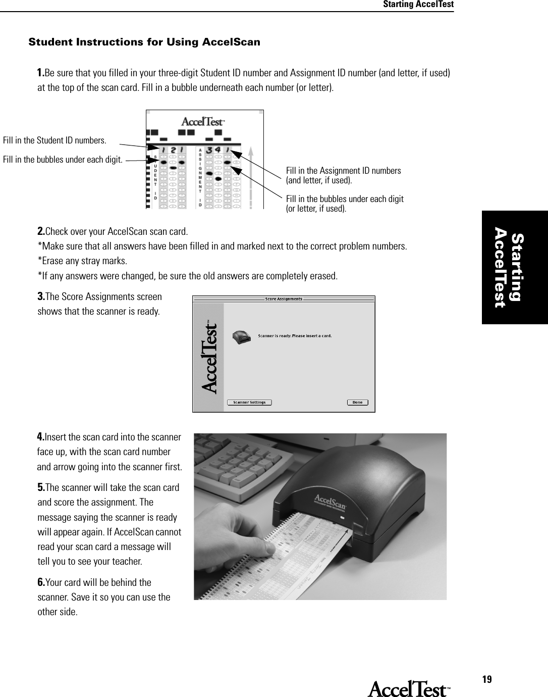 Starting AccelTest19StartingAccelTestStudent Instructions for Using AccelScan1.Be sure that you filled in your three-digit Student ID number and Assignment ID number (and letter, if used) at the top of the scan card. Fill in a bubble underneath each number (or letter). 2.Check over your AccelScan scan card. *Make sure that all answers have been filled in and marked next to the correct problem numbers.*Erase any stray marks. *If any answers were changed, be sure the old answers are completely erased.3.The Score Assignments screen shows that the scanner is ready.4.Insert the scan card into the scanner face up, with the scan card number and arrow going into the scanner first.5.The scanner will take the scan card and score the assignment. The message saying the scanner is ready will appear again. If AccelScan cannot read your scan card a message will tell you to see your teacher. 6.Your card will be behind the scanner. Save it so you can use the other side. Fill in the Assignment ID numbers (and letter, if used).Fill in the bubbles under each digit (or letter, if used).Fill in the Student ID numbers.Fill in the bubbles under each digit.