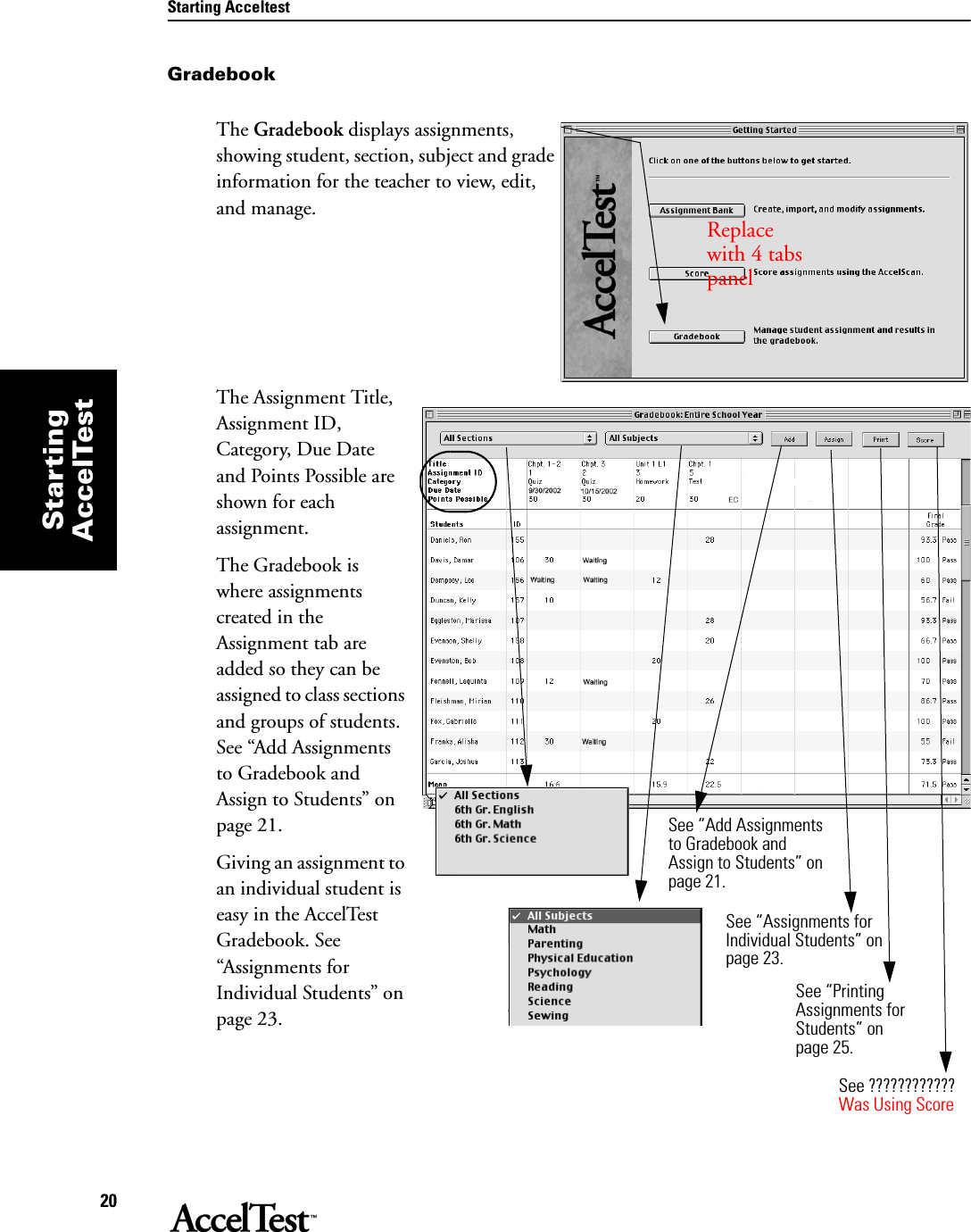 Starting Acceltest20StartingAccelTestGradebookThe Gradebook displays assignments, showing student, section, subject and grade information for the teacher to view, edit, and manage.The Assignment Title, Assignment ID, Category, Due Date and Points Possible are shown for each assignment.The Gradebook is where assignments created in the Assignment tab are added so they can be assigned to class sections and groups of students. See “Add Assignments to Gradebook and Assign to Students” on page 21.Giving an assignment to an individual student is easy in the AccelTest Gradebook. See “Assignments for Individual Students” on page 23.Replace  with 4 tabs panelSee “Add Assignments to Gradebook and Assign to Students” on page 21.See “Assignments for Individual Students” on page 23.See ????????????Was Using ScoreSee “Printing Assignments for Students” on page 25.