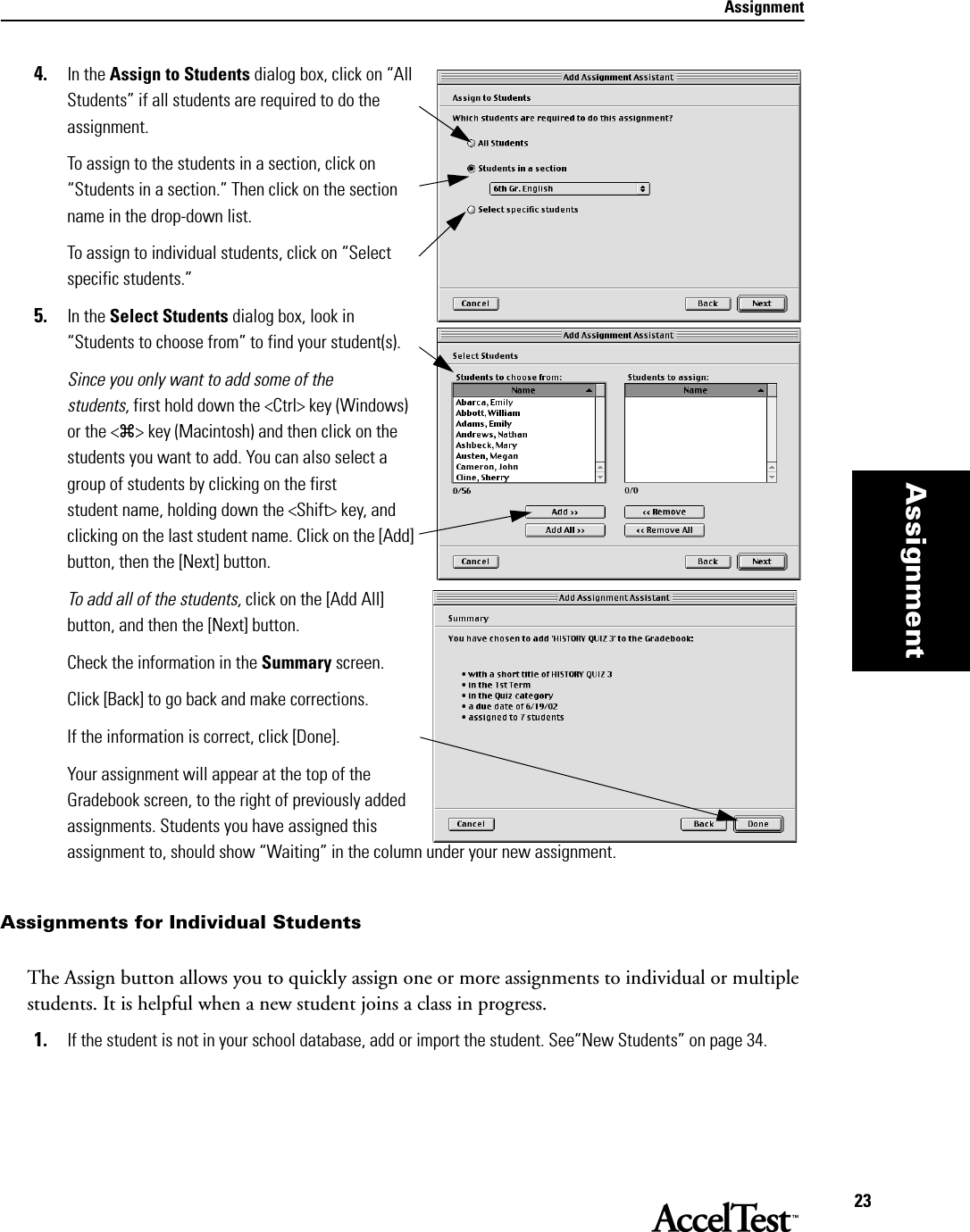 Assignment23Assignment4. In the Assign to Students dialog box, click on “All Students” if all students are required to do the assignment.To assign to the students in a section, click on “Students in a section.” Then click on the section name in the drop-down list.To assign to individual students, click on “Select specific students.” 5. In the Select Students dialog box, look in “Students to choose from” to find your student(s).Since you only want to add some of the students, first hold down the &lt;Ctrl&gt; key (Windows) or the &lt;z&gt; key (Macintosh) and then click on the students you want to add. You can also select a group of students by clicking on the first student name, holding down the &lt;Shift&gt; key, and clicking on the last student name. Click on the [Add] button, then the [Next] button.To add all of the students, click on the [Add All] button, and then the [Next] button.Check the information in the Summary screen. Click [Back] to go back and make corrections.If the information is correct, click [Done].Your assignment will appear at the top of the Gradebook screen, to the right of previously added assignments. Students you have assigned this assignment to, should show “Waiting” in the column under your new assignment.Assignments for Individual StudentsThe Assign button allows you to quickly assign one or more assignments to individual or multiple students. It is helpful when a new student joins a class in progress. 1. If the student is not in your school database, add or import the student. See“New Students” on page 34.