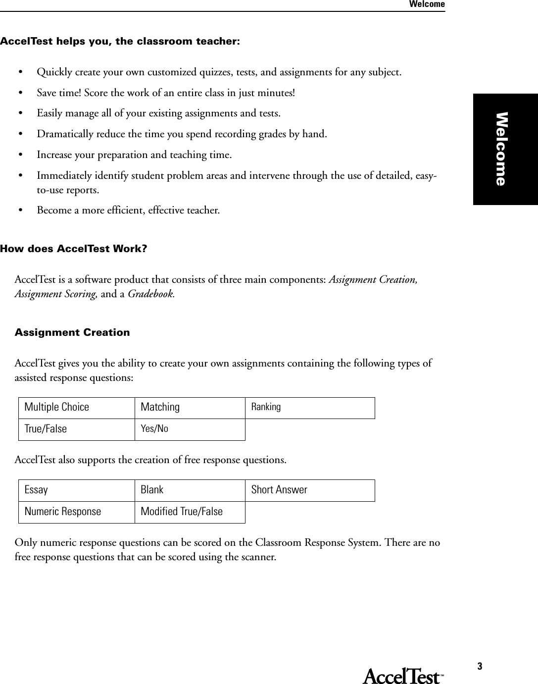 Welcome3WelcomeAccelTest helps you, the classroom teacher:• Quickly create your own customized quizzes, tests, and assignments for any subject.• Save time! Score the work of an entire class in just minutes!• Easily manage all of your existing assignments and tests.• Dramatically reduce the time you spend recording grades by hand.• Increase your preparation and teaching time.• Immediately identify student problem areas and intervene through the use of detailed, easy-to-use reports.• Become a more efficient, effective teacher.How does AccelTest Work?AccelTest is a software product that consists of three main components: Assignment Creation, Assignment Scoring, and a Gradebook.Assignment Creation AccelTest gives you the ability to create your own assignments containing the following types of assisted response questions: AccelTest also supports the creation of free response questions.Only numeric response questions can be scored on the Classroom Response System. There are no free response questions that can be scored using the scanner.Multiple Choice Matching RankingTrue/False Yes/NoEssay Blank Short AnswerNumeric Response Modified True/False
