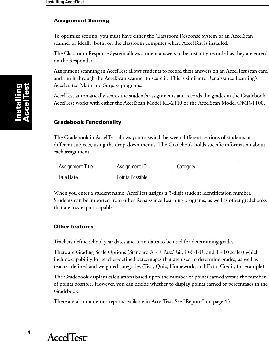 Installing AccelTest4Installing AccelTestAssignment Scoring To optimize scoring, you must have either the Classroom Response System or an AccelScan scanner or ideally, both, on the classroom computer where AccelTest is installed. The Classroom Response System allows student answers to be instantly recorded as they are enterd on the Responder.Assignment scanning in AccelTest allows students to record their answers on an AccelTest scan card and run it through the AccelScan scanner to score it. This is similar to Renaissance Learning’s Accelerated Math and Surpass programs.AccelTest automatically scores the student’s assignments and records the grades in the Gradebook. AccelTest works with either the AccelScan Model RL-2110 or the AccelScan Model OMR-1100.Gradebook FunctionalityThe Gradebook in AccelTest allows you to switch between different sections of students or different subjects, using the drop-down menus. The Gradebook holds specific information about each assignment.When you enter a student name, AccelTest assigns a 3-digit student identification number. Students can be imported from other Renaissance Learning programs, as well as other gradebooks that are .csv export capable.Other featuresTeachers define school year dates and term dates to be used for determining grades.There are Grading Scale Options (Standard A - F, Pass/Fail, O-S-I-U, and 1 - 10 scales) which include capability for teacher-defined percentages that are used to determine grades, as well as teacher-defined and weighted categories (Test, Quiz, Homework, and Extra Credit, for example).The Gradebook displays calculations based upon the number of points earned versus the number of points possible. However, you can decide whether to display points earned or percentages in the Gradebook.There are also numerous reports available in AccelTest. See “Reports” on page 43.Assignment Title Assignment ID CategoryDue Date Points Possible