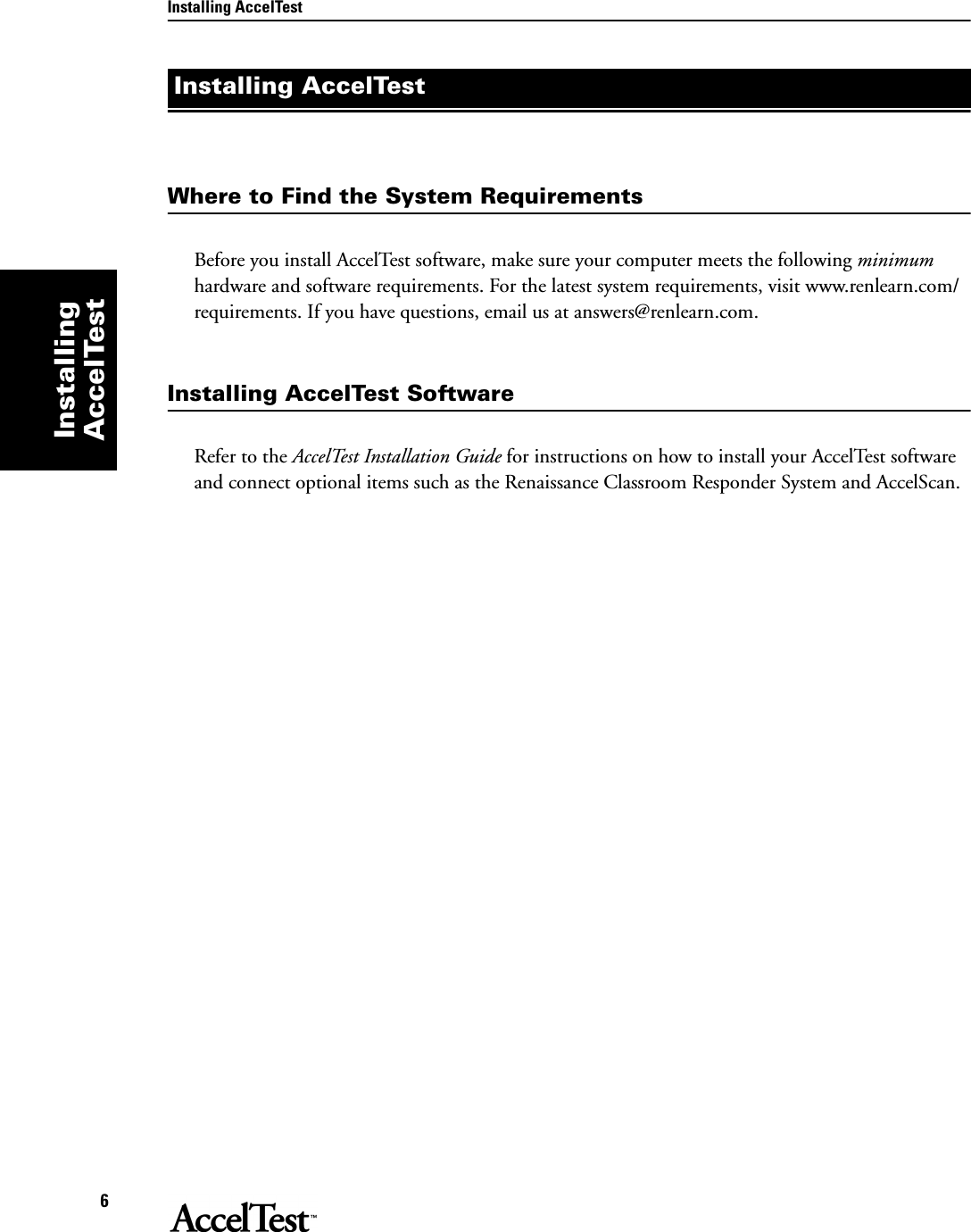 Installing AccelTest6Installing AccelTestWhere to Find the System RequirementsBefore you install AccelTest software, make sure your computer meets the following minimum hardware and software requirements. For the latest system requirements, visit www.renlearn.com/requirements. If you have questions, email us at answers@renlearn.com.Installing AccelTest SoftwareRefer to the AccelTest Installation Guide for instructions on how to install your AccelTest software and connect optional items such as the Renaissance Classroom Responder System and AccelScan.Installing AccelTest