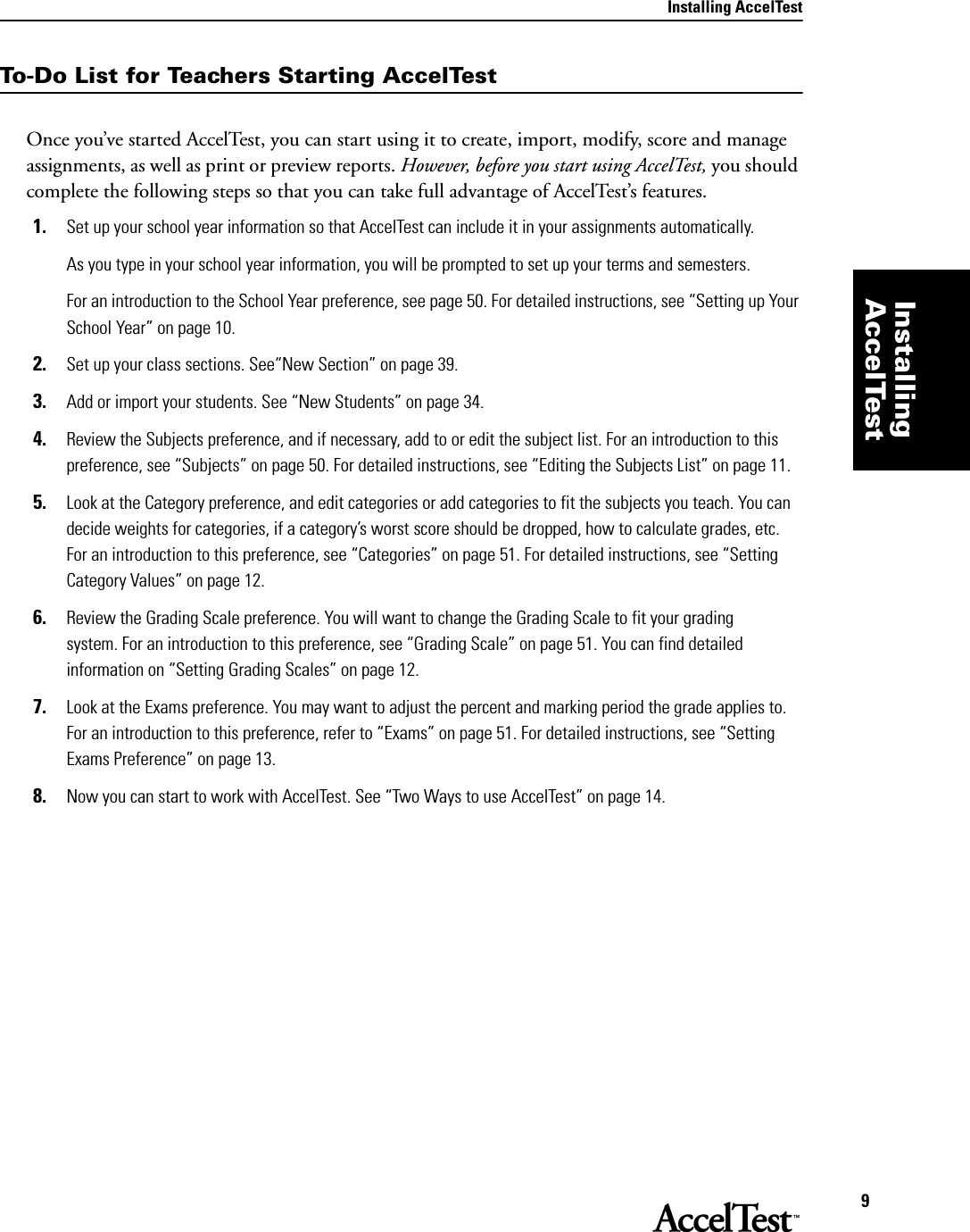 Installing AccelTest9Installing AccelTestTo-Do List for Teachers Starting AccelTestOnce you’ve started AccelTest, you can start using it to create, import, modify, score and manage assignments, as well as print or preview reports. However, before you start using AccelTest, you should complete the following steps so that you can take full advantage of AccelTest’s features.1. Set up your school year information so that AccelTest can include it in your assignments automatically. As you type in your school year information, you will be prompted to set up your terms and semesters. For an introduction to the School Year preference, see page 50. For detailed instructions, see “Setting up Your School Year” on page 10.2. Set up your class sections. See“New Section” on page 39.3. Add or import your students. See “New Students” on page 34.4. Review the Subjects preference, and if necessary, add to or edit the subject list. For an introduction to this preference, see “Subjects” on page 50. For detailed instructions, see “Editing the Subjects List” on page 11.5. Look at the Category preference, and edit categories or add categories to fit the subjects you teach. You can decide weights for categories, if a category’s worst score should be dropped, how to calculate grades, etc. For an introduction to this preference, see “Categories” on page 51. For detailed instructions, see “Setting Category Values” on page 12.6. Review the Grading Scale preference. You will want to change the Grading Scale to fit your grading system. For an introduction to this preference, see “Grading Scale” on page 51. You can find detailed information on “Setting Grading Scales” on page 12.7. Look at the Exams preference. You may want to adjust the percent and marking period the grade applies to. For an introduction to this preference, refer to “Exams” on page 51. For detailed instructions, see “Setting Exams Preference” on page 13.8. Now you can start to work with AccelTest. See “Two Ways to use AccelTest” on page 14.