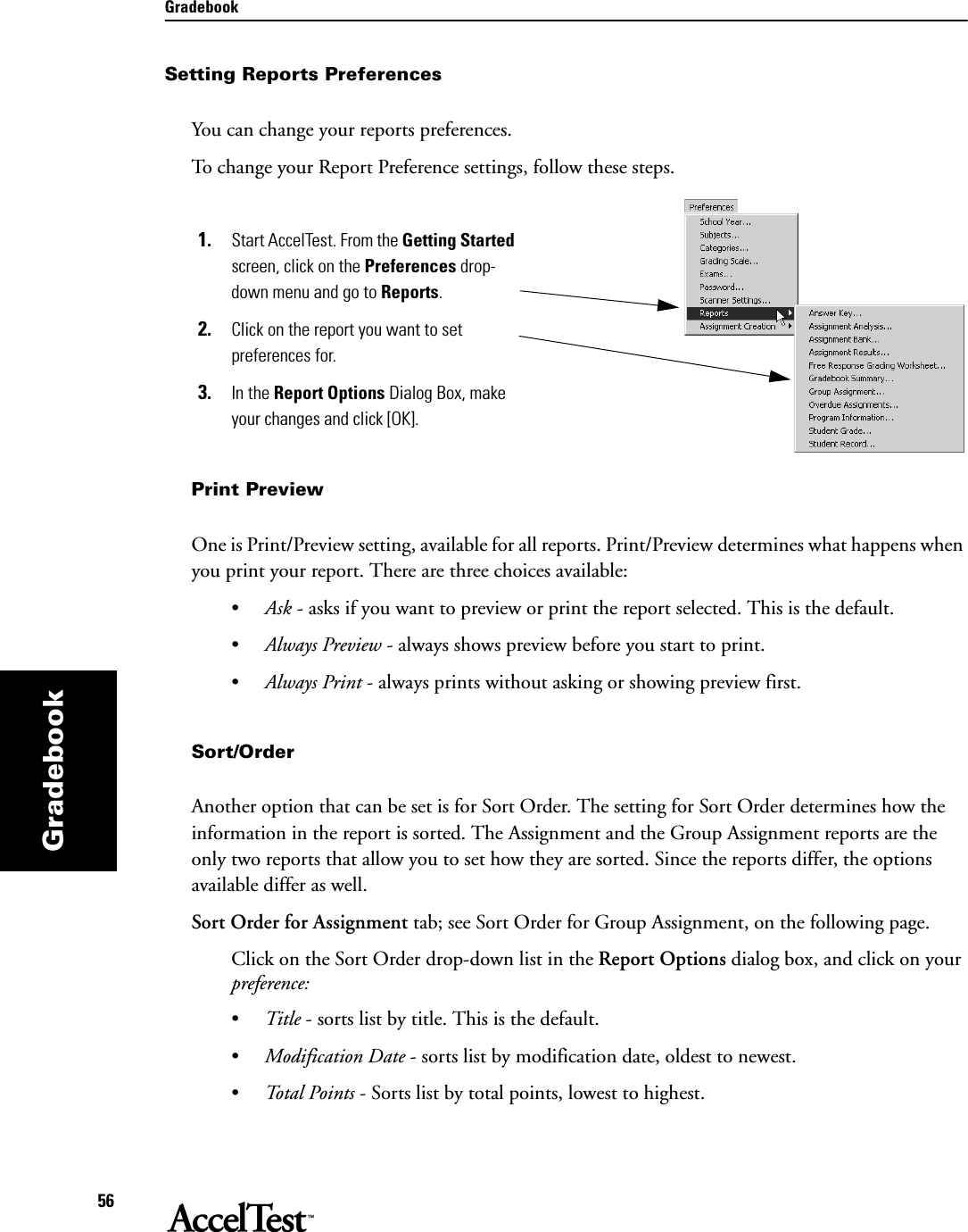 Gradebook56GradebookSetting Reports PreferencesYou can change your reports preferences. To change your Report Preference settings, follow these steps.1. Start AccelTest. From the Getting Started screen, click on the Preferences drop-down menu and go to Reports.2. Click on the report you want to set preferences for.3. In the Report Options Dialog Box, make your changes and click [OK].Print PreviewOne is Print/Preview setting, available for all reports. Print/Preview determines what happens when you print your report. There are three choices available:•Ask - asks if you want to preview or print the report selected. This is the default.•Always Preview - always shows preview before you start to print.•Always Print - always prints without asking or showing preview first.Sort/OrderAnother option that can be set is for Sort Order. The setting for Sort Order determines how the information in the report is sorted. The Assignment and the Group Assignment reports are the only two reports that allow you to set how they are sorted. Since the reports differ, the options available differ as well. Sort Order for Assignment tab; see Sort Order for Group Assignment, on the following page.Click on the Sort Order drop-down list in the Report Options dialog box, and click on your preference:      •Title - sorts list by title. This is the default.•Modification Date - sorts list by modification date, oldest to newest.•Total Points - Sorts list by total points, lowest to highest.