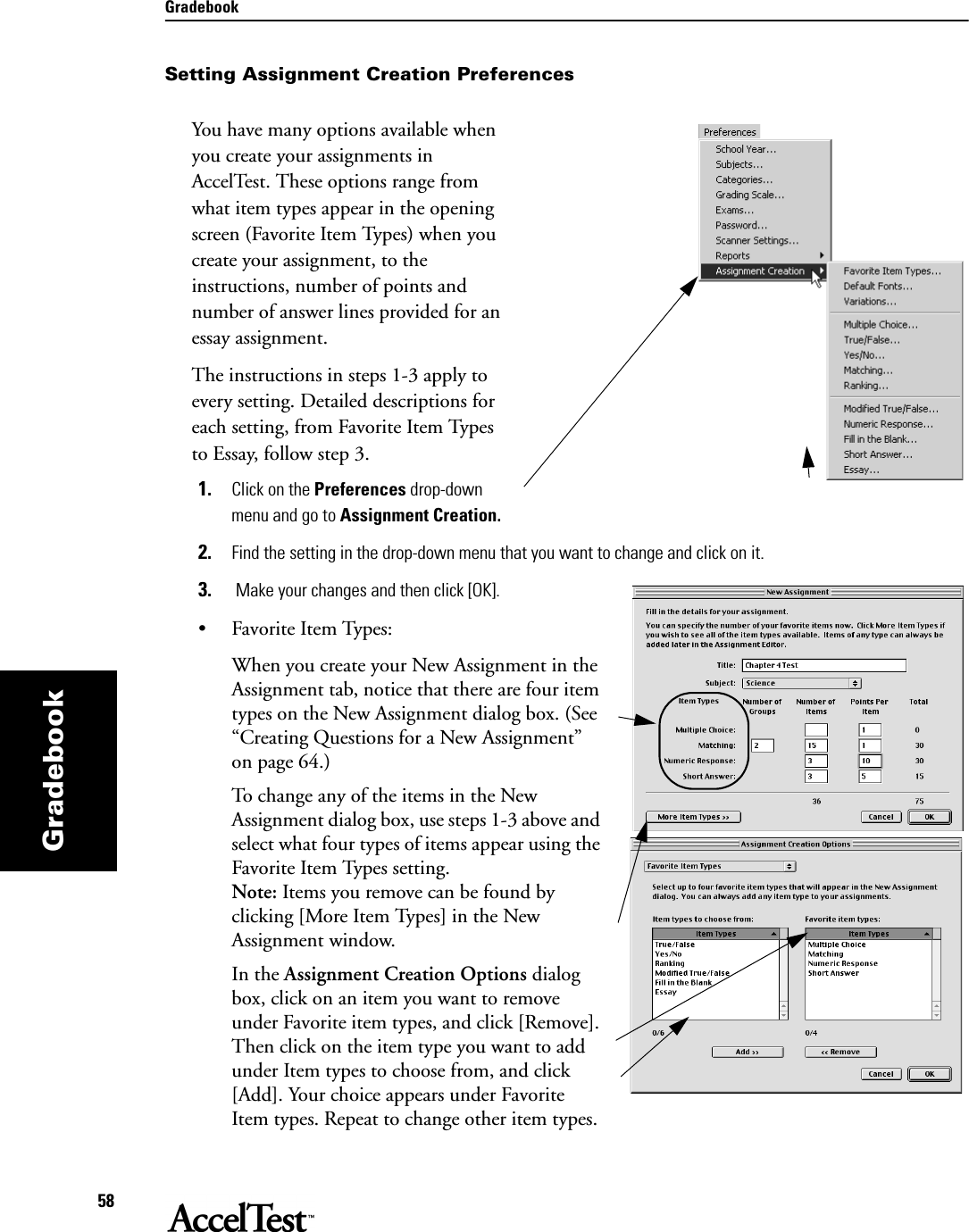 Gradebook58GradebookSetting Assignment Creation PreferencesYou have many options available when you create your assignments in AccelTest. These options range from what item types appear in the opening screen (Favorite Item Types) when you create your assignment, to the instructions, number of points and number of answer lines provided for an essay assignment.The instructions in steps 1-3 apply to every setting. Detailed descriptions for each setting, from Favorite Item Types to Essay, follow step 3.1. Click on the Preferences drop-down menu and go to Assignment Creation.2. Find the setting in the drop-down menu that you want to change and click on it.3.  Make your changes and then click [OK].• Favorite Item Types:When you create your New Assignment in the Assignment tab, notice that there are four item types on the New Assignment dialog box. (See “Creating Questions for a New Assignment” on page 64.) To change any of the items in the New Assignment dialog box, use steps 1-3 above and select what four types of items appear using the Favorite Item Types setting. Note: Items you remove can be found by clicking [More Item Types] in the New Assignment window.In the Assignment Creation Options dialog box, click on an item you want to remove under Favorite item types, and click [Remove]. Then click on the item type you want to add under Item types to choose from, and click [Add]. Your choice appears under Favorite Item types. Repeat to change other item types. 