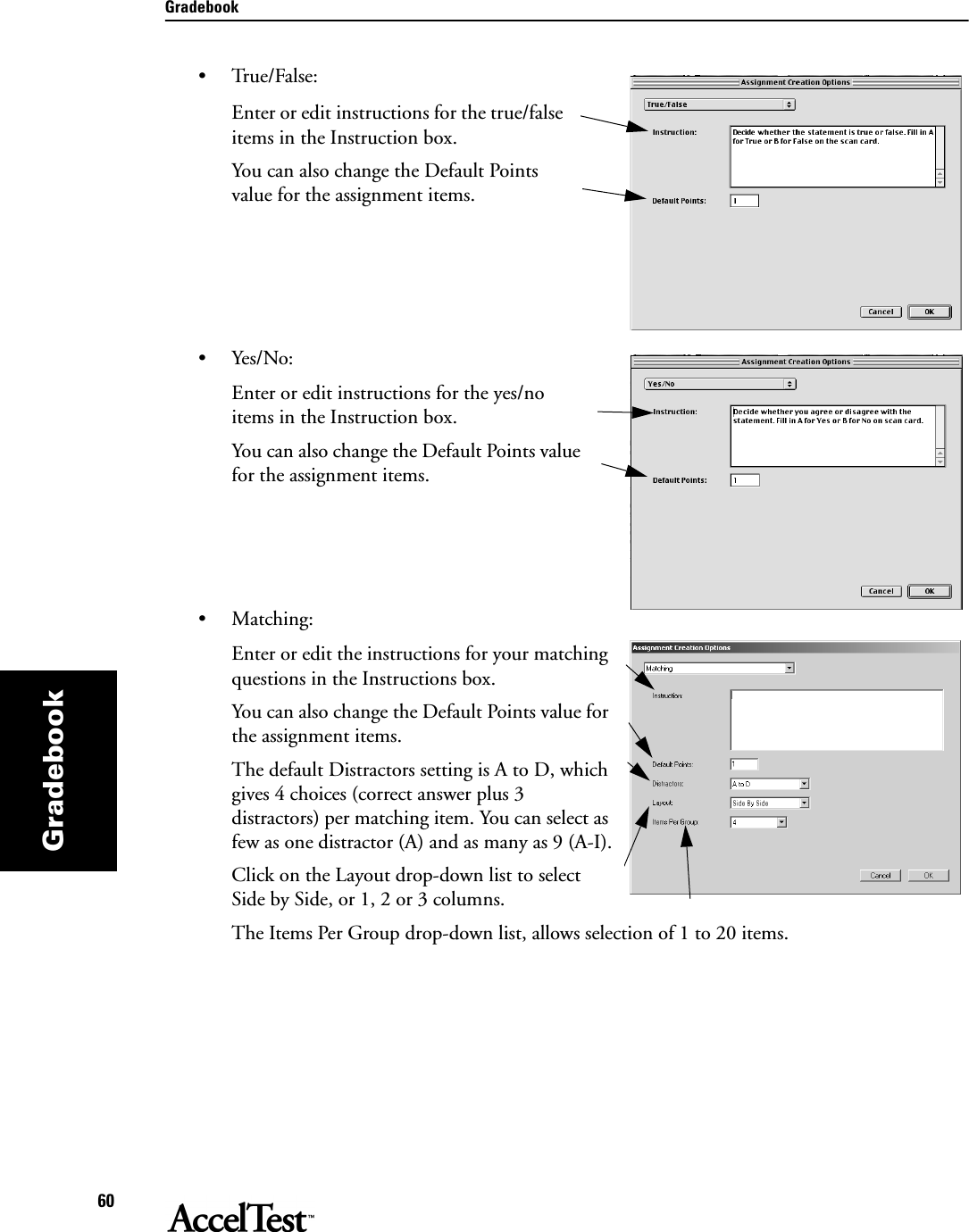 Gradebook60Gradebook•True/False:Enter or edit instructions for the true/false items in the Instruction box.You can also change the Default Points value for the assignment items.•Yes/No:Enter or edit instructions for the yes/no items in the Instruction box.You can also change the Default Points value for the assignment items.•Matching:Enter or edit the instructions for your matching questions in the Instructions box.You can also change the Default Points value for the assignment items.The default Distractors setting is A to D, which gives 4 choices (correct answer plus 3 distractors) per matching item. You can select as few as one distractor (A) and as many as 9 (A-I).Click on the Layout drop-down list to select Side by Side, or 1, 2 or 3 columns.The Items Per Group drop-down list, allows selection of 1 to 20 items.