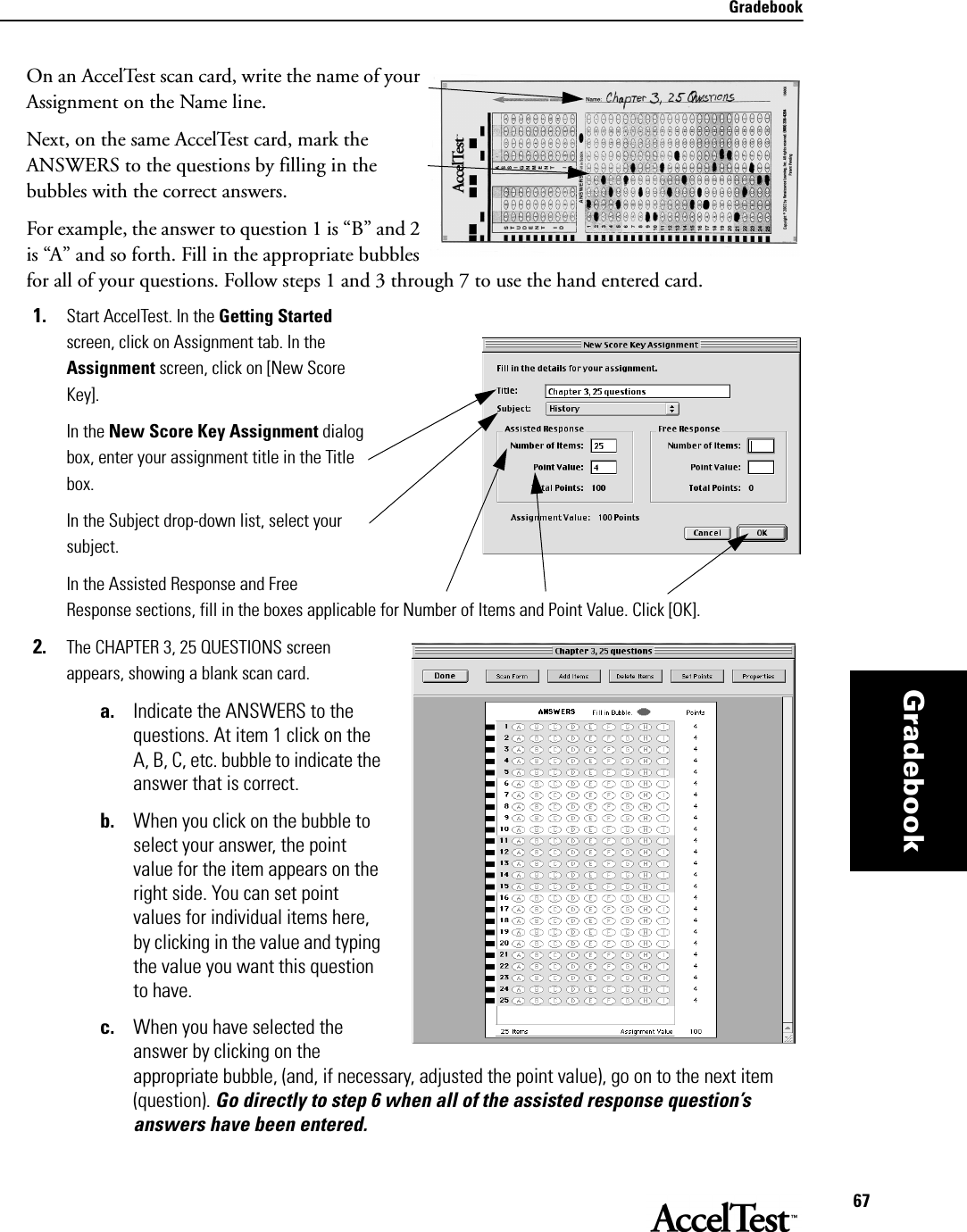 Gradebook67GradebookOn an AccelTest scan card, write the name of your Assignment on the Name line. Next, on the same AccelTest card, mark the ANSWERS to the questions by filling in the bubbles with the correct answers. For example, the answer to question 1 is “B” and 2 is “A” and so forth. Fill in the appropriate bubbles for all of your questions. Follow steps 1 and 3 through 7 to use the hand entered card.1. Start AccelTest. In the Getting Started screen, click on Assignment tab. In the Assignment screen, click on [New Score Key].In the New Score Key Assignment dialog box, enter your assignment title in the Title box.In the Subject drop-down list, select your subject.In the Assisted Response and Free Response sections, fill in the boxes applicable for Number of Items and Point Value. Click [OK].2. The CHAPTER 3, 25 QUESTIONS screen appears, showing a blank scan card.   a. Indicate the ANSWERS to the questions. At item 1 click on the A, B, C, etc. bubble to indicate the answer that is correct. b. When you click on the bubble to select your answer, the point value for the item appears on the right side. You can set point values for individual items here, by clicking in the value and typing the value you want this question to have. c. When you have selected the answer by clicking on the appropriate bubble, (and, if necessary, adjusted the point value), go on to the next item (question). Go directly to step 6 when all of the assisted response question’s answers have been entered.