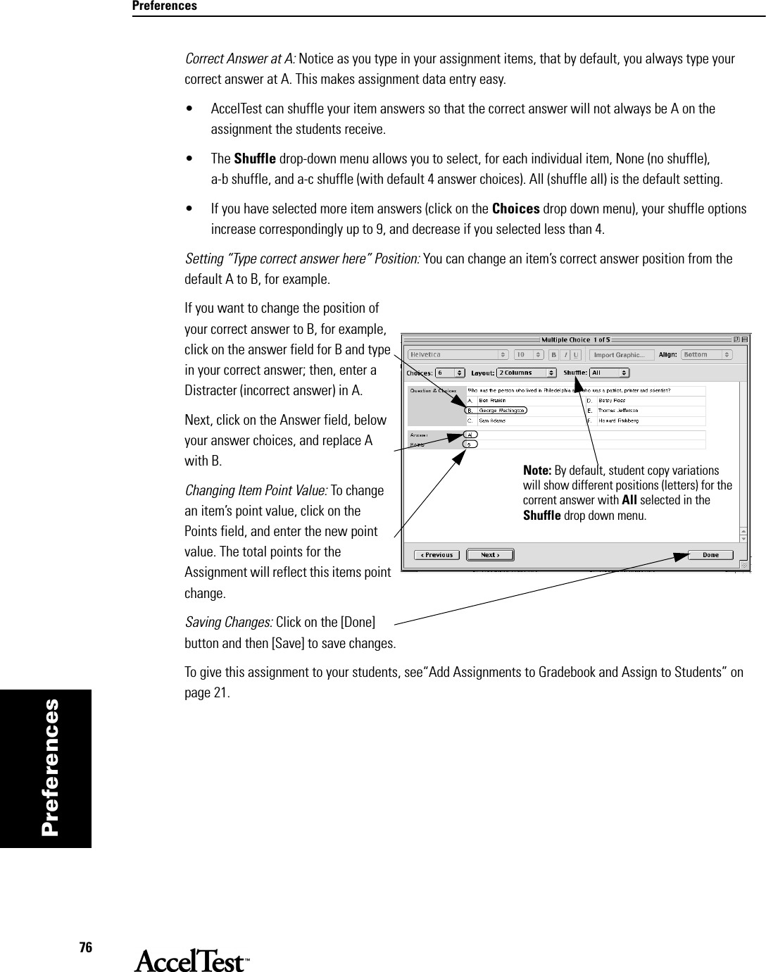 Preferences76PreferencesCorrect Answer at A: Notice as you type in your assignment items, that by default, you always type your correct answer at A. This makes assignment data entry easy. • AccelTest can shuffle your item answers so that the correct answer will not always be A on the assignment the students receive. • The Shuffle drop-down menu allows you to select, for each individual item, None (no shuffle), a-b shuffle, and a-c shuffle (with default 4 answer choices). All (shuffle all) is the default setting.• If you have selected more item answers (click on the Choices drop down menu), your shuffle options increase correspondingly up to 9, and decrease if you selected less than 4.Setting “Type correct answer here” Position: You can change an item’s correct answer position from the default A to B, for example.If you want to change the position of your correct answer to B, for example, click on the answer field for B and type in your correct answer; then, enter a Distracter (incorrect answer) in A. Next, click on the Answer field, below your answer choices, and replace A with B. Changing Item Point Value: To change an item’s point value, click on the Points field, and enter the new point value. The total points for the Assignment will reflect this items point change.Saving Changes: Click on the [Done] button and then [Save] to save changes.To give this assignment to your students, see“Add Assignments to Gradebook and Assign to Students” on page 21. Note: By default, student copy variations will show different positions (letters) for the corrent answer with All selected in the Shuffle drop down menu. 