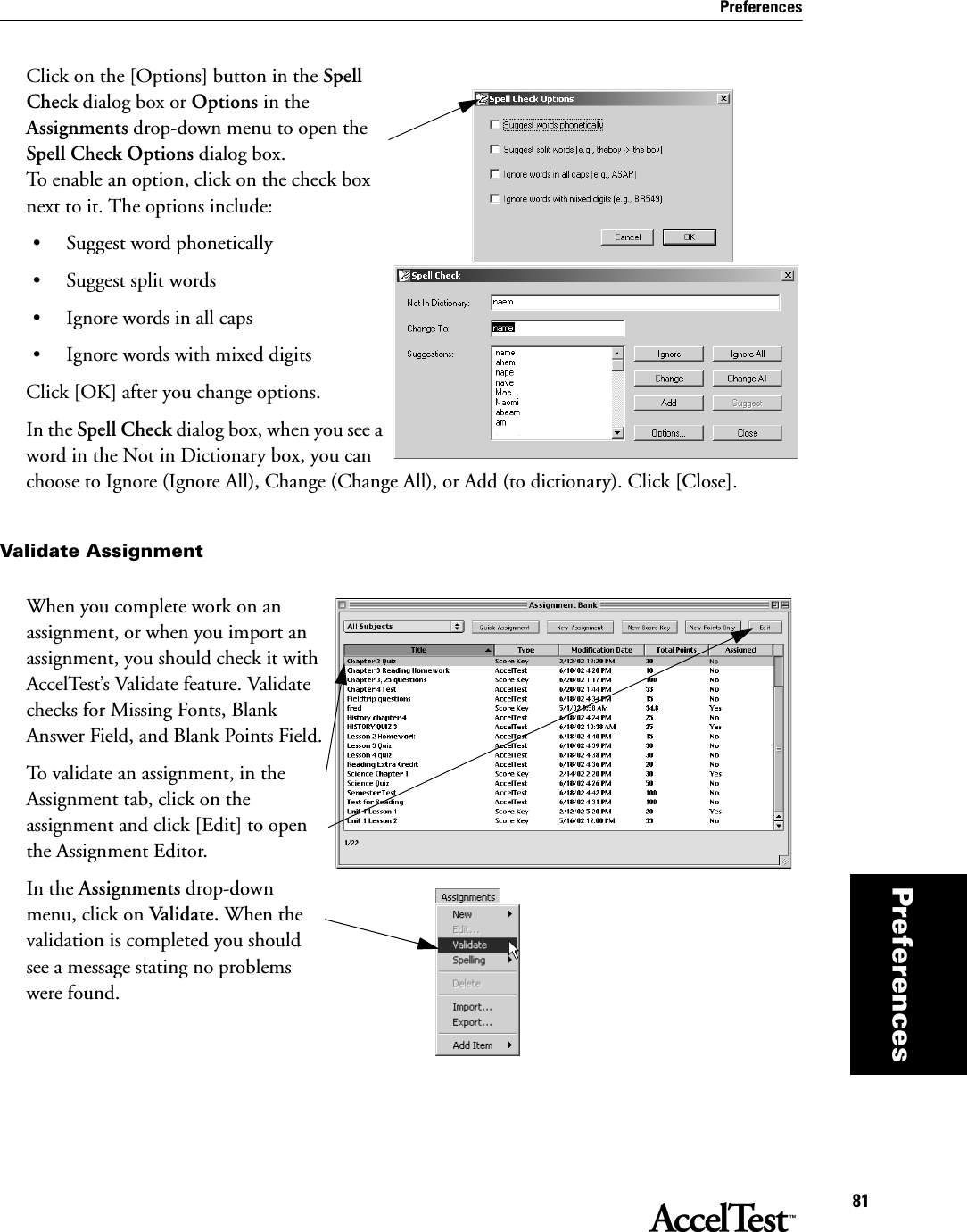 Preferences81PreferencesClick on the [Options] button in the Spell Check dialog box or Options in the Assignments drop-down menu to open the Spell Check Options dialog box. To enable an option, click on the check box next to it. The options include:• Suggest word phonetically• Suggest split words• Ignore words in all caps• Ignore words with mixed digitsClick [OK] after you change options.In the Spell Check dialog box, when you see a word in the Not in Dictionary box, you can choose to Ignore (Ignore All), Change (Change All), or Add (to dictionary). Click [Close]. Validate AssignmentWhen you complete work on an assignment, or when you import an assignment, you should check it with AccelTest’s Validate feature. Validate checks for Missing Fonts, Blank Answer Field, and Blank Points Field.To validate an assignment, in the Assignment tab, click on the assignment and click [Edit] to open the Assignment Editor.In the Assignments drop-down menu, click on Validate. When the validation is completed you should see a message stating no problems were found.