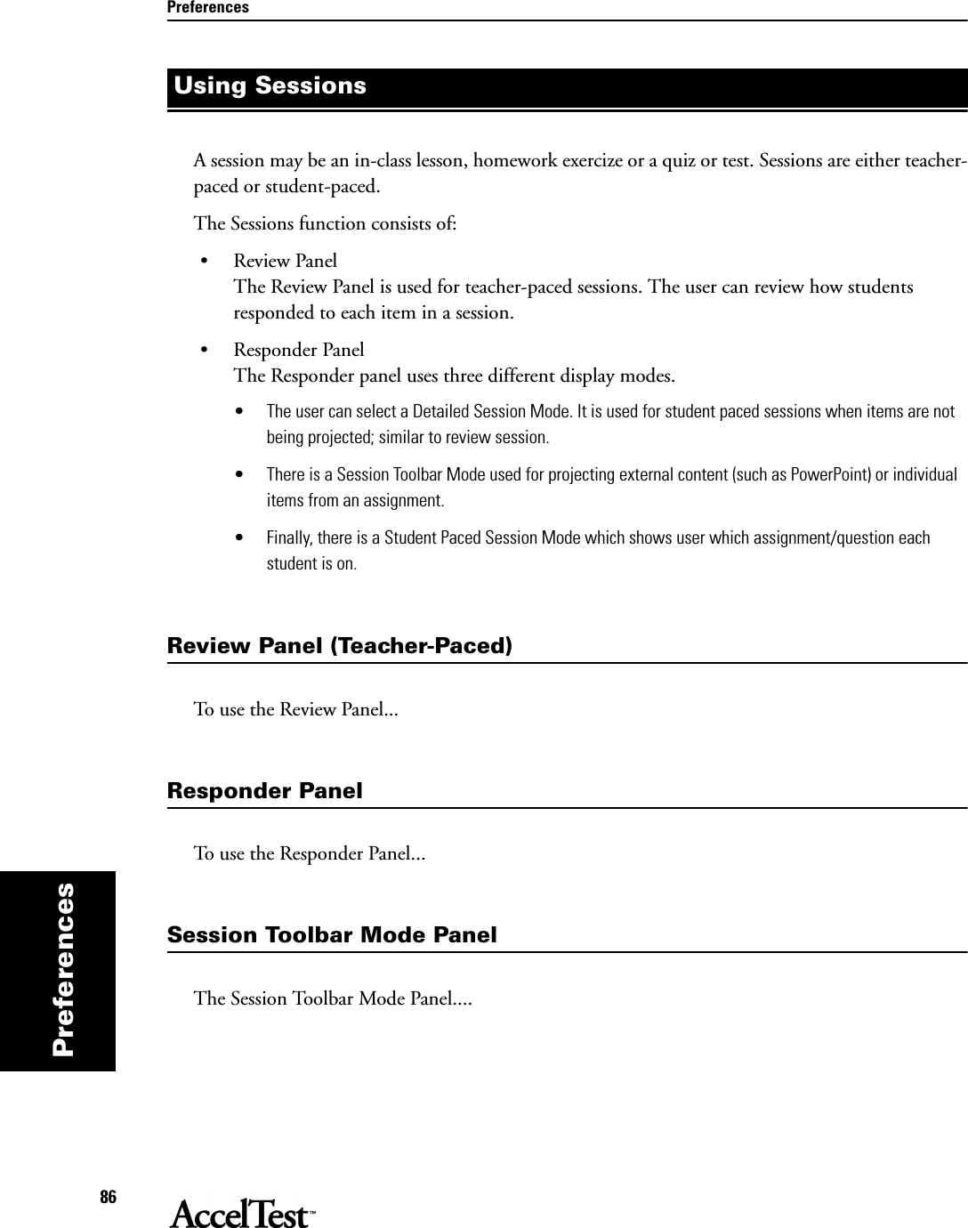 Preferences86PreferencesA session may be an in-class lesson, homework exercize or a quiz or test. Sessions are either teacher-paced or student-paced.The Sessions function consists of:•Review PanelThe Review Panel is used for teacher-paced sessions. The user can review how students responded to each item in a session.• Responder PanelThe Responder panel uses three different display modes. • The user can select a Detailed Session Mode. It is used for student paced sessions when items are not being projected; similar to review session.• There is a Session Toolbar Mode used for projecting external content (such as PowerPoint) or individual items from an assignment.• Finally, there is a Student Paced Session Mode which shows user which assignment/question each student is on.Review Panel (Teacher-Paced)To use the Review Panel...Responder PanelTo use the Responder Panel...Session Toolbar Mode PanelThe Session Toolbar Mode Panel....Using Sessions