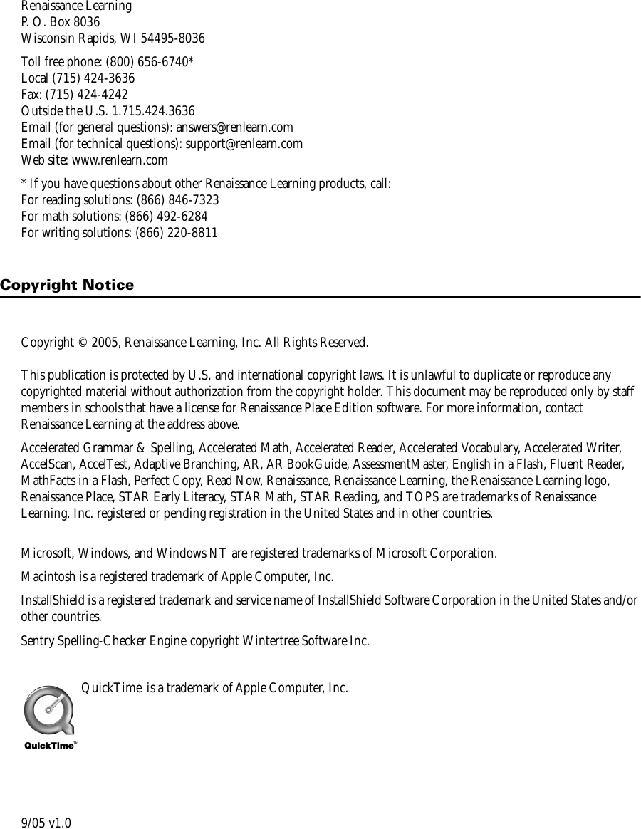 Renaissance LearningP. O. Box 8036Wisconsin Rapids, WI 54495-8036Toll free phone: (800) 656-6740*Local (715) 424-3636Fax: (715) 424-4242Outside the U.S. 1.715.424.3636Email (for general questions): answers@renlearn.comEmail (for technical questions): support@renlearn.comWeb site: www.renlearn.com* If you have questions about other Renaissance Learning products, call:For reading solutions: (866) 846-7323For math solutions: (866) 492-6284For writing solutions: (866) 220-8811Copyright NoticeCopyright © 2005, Renaissance Learning, Inc. All Rights Reserved.This publication is protected by U.S. and international copyright laws. It is unlawful to duplicate or reproduce any copyrighted material without authorization from the copyright holder. This document may be reproduced only by staff members in schools that have a license for Renaissance Place Edition software. For more information, contact Renaissance Learning at the address above.Accelerated Grammar &amp; Spelling, Accelerated Math, Accelerated Reader, Accelerated Vocabulary, Accelerated Writer, AccelScan, AccelTest, Adaptive Branching, AR, AR BookGuide, AssessmentMaster, English in a Flash, Fluent Reader, MathFacts in a Flash, Perfect Copy, Read Now, Renaissance, Renaissance Learning, the Renaissance Learning logo, Renaissance Place, STAR Early Literacy, STAR Math, STAR Reading, and TOPS are trademarks of Renaissance Learning, Inc. registered or pending registration in the United States and in other countries.Microsoft, Windows, and Windows NT are registered trademarks of Microsoft Corporation.Macintosh is a registered trademark of Apple Computer, Inc. InstallShield is a registered trademark and service name of InstallShield Software Corporation in the United States and/or other countries.Sentry Spelling-Checker Engine copyright Wintertree Software Inc.QuickTime  is a trademark of Apple Computer, Inc.9/05 v1.0
