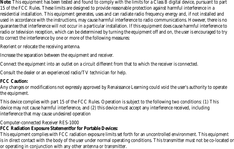 Note: This equipment has been tested and found to comply with the limits for a Class B digital device, pursuant to part 15 of the FCC Rules. These limits are designed to provide reasonable protection against harmful interference in a residential installation. This equipment generates, uses and can radiate radio frequency energy and, if not installed and used in accordance with the instructions, may cause harmful interference to radio communications. However, there is no guarantee that interference will not occur in a particular installation. If this equipment does cause harmful interference to radio or television reception, which can be determined by turning the equipment off and on, the user is encouraged to try to correct the interference by one or more of the following measures: Reorient or relocate the receiving antenna. Increase the separation between the equipment and receiver.Connect the equipment into an outlet on a circuit different from that to which the receiver is connected.Consult the dealer or an experienced radio/TV technician for help.FCC Caution:Any changes or modifications not expressly approved by Renaissance Learning could void the user&apos;s authority to operate the equipment.This device complies with part 15 of the FCC Rules. Operation is subject to the following two conditions: (1) This device may not cause harmful interference, and (2) this device must accept any interference received, including interference that may cause undesired operationComputer-connected Receiver RES-1000FCC Radiation Exposure Statementfor for Portable Devices:This equipment complies with FCC radiation exposure limits set forth for an uncontrolled environment. This equipment is in direct contact with the body of the user under normal operating conditions. This transmitter must not be co-located oror operating in conjunction with any other antenna or transmitter.