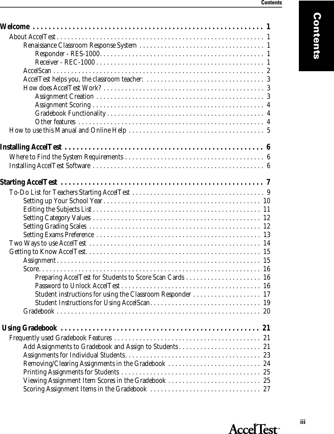 ContentsiiiContentsWelcome  . . . . . . . . . . . . . . . . . . . . . . . . . . . . . . . . . . . . . . . . . . . . . . . . . . . . . . . . . .  1About AccelTest . . . . . . . . . . . . . . . . . . . . . . . . . . . . . . . . . . . . . . . . . . . . . . . . . . . . . . . . . .  1Renaissance Classroom Response System . . . . . . . . . . . . . . . . . . . . . . . . . . . . . . . . . . .  1Responder - RES-1000. . . . . . . . . . . . . . . . . . . . . . . . . . . . . . . . . . . . . . . . . . . . . .  1Receiver - REC-1000 . . . . . . . . . . . . . . . . . . . . . . . . . . . . . . . . . . . . . . . . . . . . . . .  1AccelScan . . . . . . . . . . . . . . . . . . . . . . . . . . . . . . . . . . . . . . . . . . . . . . . . . . . . . . . . . . . 2AccelTest helps you, the classroom teacher:  . . . . . . . . . . . . . . . . . . . . . . . . . . . . . . . . .  3How does AccelTest Work? . . . . . . . . . . . . . . . . . . . . . . . . . . . . . . . . . . . . . . . . . . . . .  3Assignment Creation . . . . . . . . . . . . . . . . . . . . . . . . . . . . . . . . . . . . . . . . . . . . . . .  3Assignment Scoring . . . . . . . . . . . . . . . . . . . . . . . . . . . . . . . . . . . . . . . . . . . . . . . .  4Gradebook Functionality . . . . . . . . . . . . . . . . . . . . . . . . . . . . . . . . . . . . . . . . . . . .  4Other features  . . . . . . . . . . . . . . . . . . . . . . . . . . . . . . . . . . . . . . . . . . . . . . . . . . . .  4How to use this Manual and Online Help . . . . . . . . . . . . . . . . . . . . . . . . . . . . . . . . . . . . . .  5Installing AccelTest . . . . . . . . . . . . . . . . . . . . . . . . . . . . . . . . . . . . . . . . . . . . . . . . . .  6Where to Find the System Requirements . . . . . . . . . . . . . . . . . . . . . . . . . . . . . . . . . . . . . . .  6Installing AccelTest Software . . . . . . . . . . . . . . . . . . . . . . . . . . . . . . . . . . . . . . . . . . . . . . . .  6Starting AccelTest  . . . . . . . . . . . . . . . . . . . . . . . . . . . . . . . . . . . . . . . . . . . . . . . . . . .  7To-Do List for Teachers Starting AccelTest . . . . . . . . . . . . . . . . . . . . . . . . . . . . . . . . . . . . .  9Setting up Your School Year. . . . . . . . . . . . . . . . . . . . . . . . . . . . . . . . . . . . . . . . . . . .  10Editing the Subjects List . . . . . . . . . . . . . . . . . . . . . . . . . . . . . . . . . . . . . . . . . . . . . . .  11Setting Category Values . . . . . . . . . . . . . . . . . . . . . . . . . . . . . . . . . . . . . . . . . . . . . . .  12Setting Grading Scales  . . . . . . . . . . . . . . . . . . . . . . . . . . . . . . . . . . . . . . . . . . . . . . . .  12Setting Exams Preference . . . . . . . . . . . . . . . . . . . . . . . . . . . . . . . . . . . . . . . . . . . . . .  13Two Ways to use AccelTest . . . . . . . . . . . . . . . . . . . . . . . . . . . . . . . . . . . . . . . . . . . . . . . .  14Getting to Know AccelTest. . . . . . . . . . . . . . . . . . . . . . . . . . . . . . . . . . . . . . . . . . . . . . . . .  15Assignment. . . . . . . . . . . . . . . . . . . . . . . . . . . . . . . . . . . . . . . . . . . . . . . . . . . . . . . . .  15Score. . . . . . . . . . . . . . . . . . . . . . . . . . . . . . . . . . . . . . . . . . . . . . . . . . . . . . . . . . . . . . 16Preparing AccelTest for Students to Score Scan Cards . . . . . . . . . . . . . . . . . . . . .  16Password to Unlock AccelTest . . . . . . . . . . . . . . . . . . . . . . . . . . . . . . . . . . . . . . .  16Student instructions for using the Classroom Responder . . . . . . . . . . . . . . . . . . .  17Student Instructions for Using AccelScan. . . . . . . . . . . . . . . . . . . . . . . . . . . . . . .  19Gradebook . . . . . . . . . . . . . . . . . . . . . . . . . . . . . . . . . . . . . . . . . . . . . . . . . . . . . . . . .  20 Using Gradebook  . . . . . . . . . . . . . . . . . . . . . . . . . . . . . . . . . . . . . . . . . . . . . . . . . .  21Frequently used Gradebook Features . . . . . . . . . . . . . . . . . . . . . . . . . . . . . . . . . . . . . . . . .  21Add Assignments to Gradebook and Assign to Students . . . . . . . . . . . . . . . . . . . . . . .  21Assignments for Individual Students. . . . . . . . . . . . . . . . . . . . . . . . . . . . . . . . . . . . . .  23Removing/Clearing Assignments in the Gradebook . . . . . . . . . . . . . . . . . . . . . . . . . .  24Printing Assignments for Students . . . . . . . . . . . . . . . . . . . . . . . . . . . . . . . . . . . . . . .  25Viewing Assignment Item Scores in the Gradebook . . . . . . . . . . . . . . . . . . . . . . . . . .  25Scoring Assignment Items in the Gradebook  . . . . . . . . . . . . . . . . . . . . . . . . . . . . . . .  27