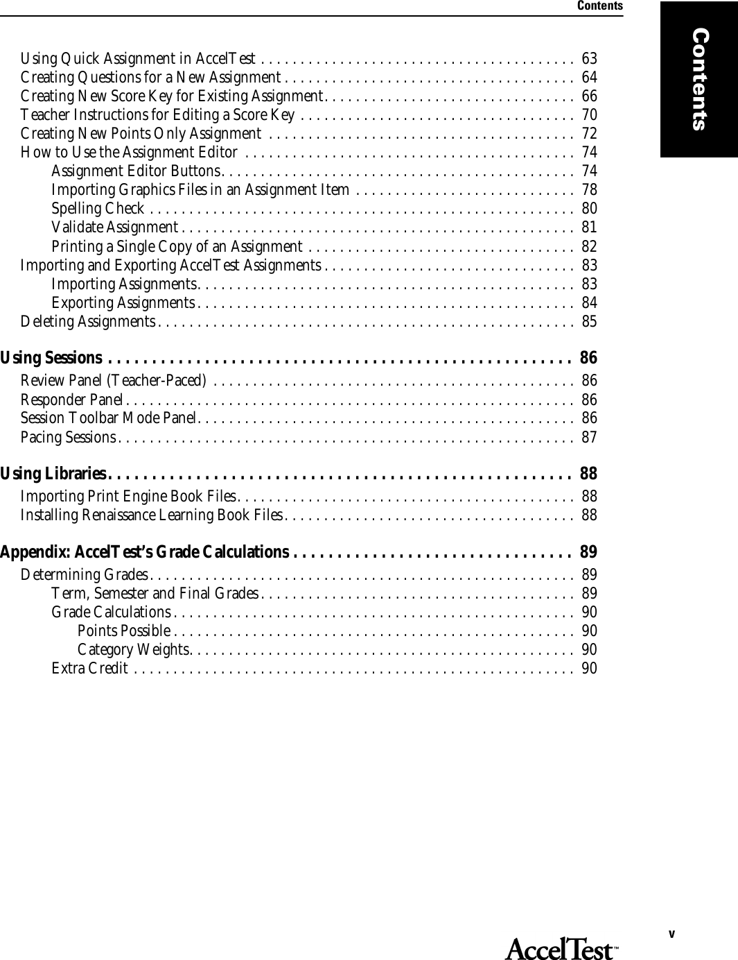 ContentsvContentsUsing Quick Assignment in AccelTest . . . . . . . . . . . . . . . . . . . . . . . . . . . . . . . . . . . . . . . .  63Creating Questions for a New Assignment . . . . . . . . . . . . . . . . . . . . . . . . . . . . . . . . . . . . .  64Creating New Score Key for Existing Assignment. . . . . . . . . . . . . . . . . . . . . . . . . . . . . . . .  66Teacher Instructions for Editing a Score Key . . . . . . . . . . . . . . . . . . . . . . . . . . . . . . . . . . .  70Creating New Points Only Assignment  . . . . . . . . . . . . . . . . . . . . . . . . . . . . . . . . . . . . . . .  72How to Use the Assignment Editor  . . . . . . . . . . . . . . . . . . . . . . . . . . . . . . . . . . . . . . . . . .  74Assignment Editor Buttons. . . . . . . . . . . . . . . . . . . . . . . . . . . . . . . . . . . . . . . . . . . . .  74Importing Graphics Files in an Assignment Item . . . . . . . . . . . . . . . . . . . . . . . . . . . .  78Spelling Check . . . . . . . . . . . . . . . . . . . . . . . . . . . . . . . . . . . . . . . . . . . . . . . . . . . . . .  80Validate Assignment . . . . . . . . . . . . . . . . . . . . . . . . . . . . . . . . . . . . . . . . . . . . . . . . . .  81Printing a Single Copy of an Assignment . . . . . . . . . . . . . . . . . . . . . . . . . . . . . . . . . .  82Importing and Exporting AccelTest Assignments . . . . . . . . . . . . . . . . . . . . . . . . . . . . . . . .  83Importing Assignments. . . . . . . . . . . . . . . . . . . . . . . . . . . . . . . . . . . . . . . . . . . . . . . .  83Exporting Assignments . . . . . . . . . . . . . . . . . . . . . . . . . . . . . . . . . . . . . . . . . . . . . . . .  84Deleting Assignments. . . . . . . . . . . . . . . . . . . . . . . . . . . . . . . . . . . . . . . . . . . . . . . . . . . . .  85Using Sessions . . . . . . . . . . . . . . . . . . . . . . . . . . . . . . . . . . . . . . . . . . . . . . . . . . . . .  86Review Panel (Teacher-Paced) . . . . . . . . . . . . . . . . . . . . . . . . . . . . . . . . . . . . . . . . . . . . . .  86Responder Panel. . . . . . . . . . . . . . . . . . . . . . . . . . . . . . . . . . . . . . . . . . . . . . . . . . . . . . . . . 86Session Toolbar Mode Panel. . . . . . . . . . . . . . . . . . . . . . . . . . . . . . . . . . . . . . . . . . . . . . . .  86Pacing Sessions. . . . . . . . . . . . . . . . . . . . . . . . . . . . . . . . . . . . . . . . . . . . . . . . . . . . . . . . . .  87Using Libraries. . . . . . . . . . . . . . . . . . . . . . . . . . . . . . . . . . . . . . . . . . . . . . . . . . . . .  88Importing Print Engine Book Files. . . . . . . . . . . . . . . . . . . . . . . . . . . . . . . . . . . . . . . . . . .  88Installing Renaissance Learning Book Files. . . . . . . . . . . . . . . . . . . . . . . . . . . . . . . . . . . . .  88Appendix: AccelTest’s Grade Calculations . . . . . . . . . . . . . . . . . . . . . . . . . . . . . . . .  89Determining Grades. . . . . . . . . . . . . . . . . . . . . . . . . . . . . . . . . . . . . . . . . . . . . . . . . . . . . .  89Term, Semester and Final Grades. . . . . . . . . . . . . . . . . . . . . . . . . . . . . . . . . . . . . . . .  89Grade Calculations . . . . . . . . . . . . . . . . . . . . . . . . . . . . . . . . . . . . . . . . . . . . . . . . . . .  90Points Possible . . . . . . . . . . . . . . . . . . . . . . . . . . . . . . . . . . . . . . . . . . . . . . . . . . .  90Category Weights. . . . . . . . . . . . . . . . . . . . . . . . . . . . . . . . . . . . . . . . . . . . . . . . .  90Extra Credit . . . . . . . . . . . . . . . . . . . . . . . . . . . . . . . . . . . . . . . . . . . . . . . . . . . . . . . .  90