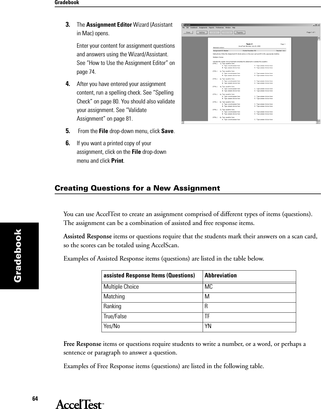 Gradebook64Gradebook3. The Assignment Editor Wizard (Assistant in Mac) opens. Enter your content for assignment questions and answers using the Wizard/Assistant. See “How to Use the Assignment Editor” on page 74.4. After you have entered your assignment content, run a spelling check. See “Spelling Check” on page 80. You should also validate your assignment. See “Validate Assignment” on page 81.5.  From the File drop-down menu, click Save. 6. If you want a printed copy of your assignment, click on the File drop-down menu and click Print.Creating Questions for a New AssignmentYou can use AccelTest to create an assignment comprised of different types of items (questions). The assignment can be a combination of assisted and free response items.Assisted Response items or questions require that the students mark their answers on a scan card, so the scores can be totaled using AccelScan. Examples of Assisted Response items (questions) are listed in the table below.Free Response items or questions require students to write a number, or a word, or perhaps a sentence or paragraph to answer a question. Examples of Free Response items (questions) are listed in the following table.assisted Response Items (Questions) AbbreviationMultiple Choice MCMatching MRanking RTrue/False TFYes/No YN