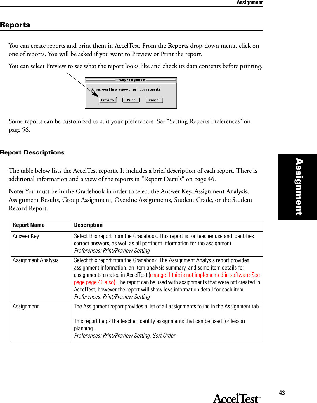 Assignment43AssignmentReportsYou can create reports and print them in AccelTest. From the Reports drop-down menu, click on one of reports. You will be asked if you want to Preview or Print the report. You can select Preview to see what the report looks like and check its data contents before printing.Some reports can be customized to suit your preferences. See “Setting Reports Preferences” on page 56. Report DescriptionsThe table below lists the AccelTest reports. It includes a brief description of each report. There is additional information and a view of the reports in “Report Details” on page 46. Note: You must be in the Gradebook in order to select the Answer Key, Assignment Analysis, Assignment Results, Group Assignment, Overdue Assignments, Student Grade, or the Student Record Report.Report Name DescriptionAnswer Key Select this report from the Gradebook. This report is for teacher use and identifies correct answers, as well as all pertinent information for the assignment.Preferences: Print/Preview SettingAssignment Analysis  Select this report from the Gradebook. The Assignment Analysis report provides assignment information, an item analysis summary, and some item details for assignments created in AccelTest (change if this is not implemented in software-See page page 46 also). The report can be used with assignments that were not created in AccelTest; however the report will show less information detail for each item.Preferences: Print/Preview SettingAssignment The Assignment report provides a list of all assignments found in the Assignment tab. This report helps the teacher identify assignments that can be used for lesson planning.Preferences: Print/Preview Setting, Sort Order