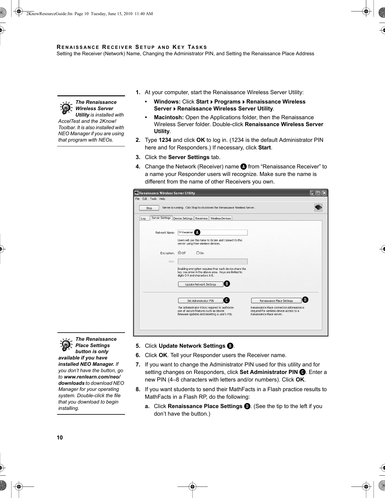RENAISSANCE RECEIVER SETUP AND KEY TASKSSetting the Receiver (Network) Name, Changing the Administrator PIN, and Setting the Renaissance Place Address101. At your computer, start the Renaissance Wireless Server Utility:• Windows: Click StartProgramsRenaissance Wireless ServerRenaissance Wireless Server Utility.• Macintosh: Open the Applications folder, then the Renaissance Wireless Server folder. Double-click Renaissance Wireless Server Utility.2. Type 1234 and click OK to log in. (1234 is the default Administrator PIN here and for Responders.) If necessary, click Start.3. Click the Server Settings tab.4. Change the Network (Receiver) name A from “Renaissance Receiver” to a name your Responder users will recognize. Make sure the name is different from the name of other Receivers you own.5. Click Update Network Settings B.6. Click OK. Tell your Responder users the Receiver name.7. If you want to change the Administrator PIN used for this utility and for setting changes on Responders, click Set Administrator PIN C. Enter a new PIN (4–8 characters with letters and/or numbers). Click OK.8. If you want students to send their MathFacts in a Flash practice results to MathFacts in a Flash RP, do the following:a. Click Renaissance Place Settings D. (See the tip to the left if you don’t have the button.) The Renaissance Wireless Server Utility is installed with AccelTest and the 2Know! Toolbar. It is also installed with NEO Manager if you are using that program with NEOs.ABCDThe Renaissance Place Settings button is only available if you have installed NEO Manager. If you don’t have the button, go to www.renlearn.com/neo/downloads to download NEO Manager for your operating system. Double-click the file that you download to begin installing.2KnowResourceGuide.fm  Page 10  Tuesday, June 15, 2010  11:40 AM