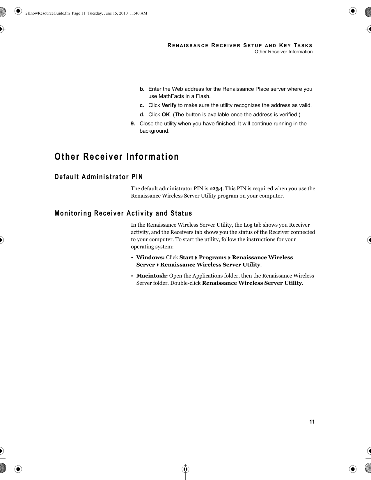 RENAISSANCE RECEIVER SETUP AND KEY TASKSOther Receiver Information11b. Enter the Web address for the Renaissance Place server where you use MathFacts in a Flash.c. Click Verify to make sure the utility recognizes the address as valid.d. Click OK. (The button is available once the address is verified.)9. Close the utility when you have finished. It will continue running in the background.Other Receiver InformationDefault Administrator PINThe default administrator PIN is 1234. This PIN is required when you use the Renaissance Wireless Server Utility program on your computer.Monitoring Receiver Activity and StatusIn the Renaissance Wireless Server Utility, the Log tab shows you Receiver activity, and the Receivers tab shows you the status of the Receiver connected to your computer. To start the utility, follow the instructions for your operating system:•Windows: Click StartProgramsRenaissance Wireless ServerRenaissance Wireless Server Utility.•Macintosh: Open the Applications folder, then the Renaissance Wireless Server folder. Double-click Renaissance Wireless Server Utility.2KnowResourceGuide.fm  Page 11  Tuesday, June 15, 2010  11:40 AM