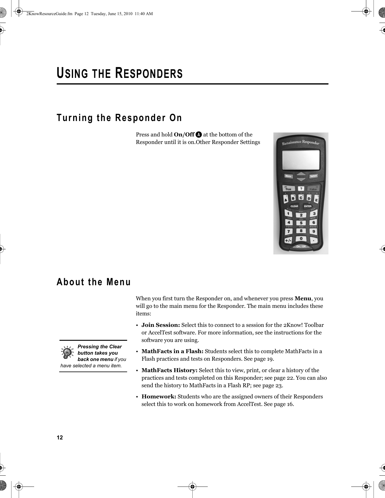 12USING THE RESPONDERSTurning the Responder OnPress and hold On/Off A at the bottom of the Responder until it is on.Other Responder SettingsAbout the MenuWhen you first turn the Responder on, and whenever you press Menu, you will go to the main menu for the Responder. The main menu includes these items:•Join Session: Select this to connect to a session for the 2Know! Toolbar or AccelTest software. For more information, see the instructions for the software you are using.•MathFacts in a Flash: Students select this to complete MathFacts in a Flash practices and tests on Responders. See page 19.•MathFacts History: Select this to view, print, or clear a history of the practices and tests completed on this Responder; see page 22. You can also send the history to MathFacts in a Flash RP; see page 23.•Homework: Students who are the assigned owners of their Responders select this to work on homework from AccelTest. See page 16.Pressing the Clear button takes you back one menu if you have selected a menu item.2KnowResourceGuide.fm  Page 12  Tuesday, June 15, 2010  11:40 AM