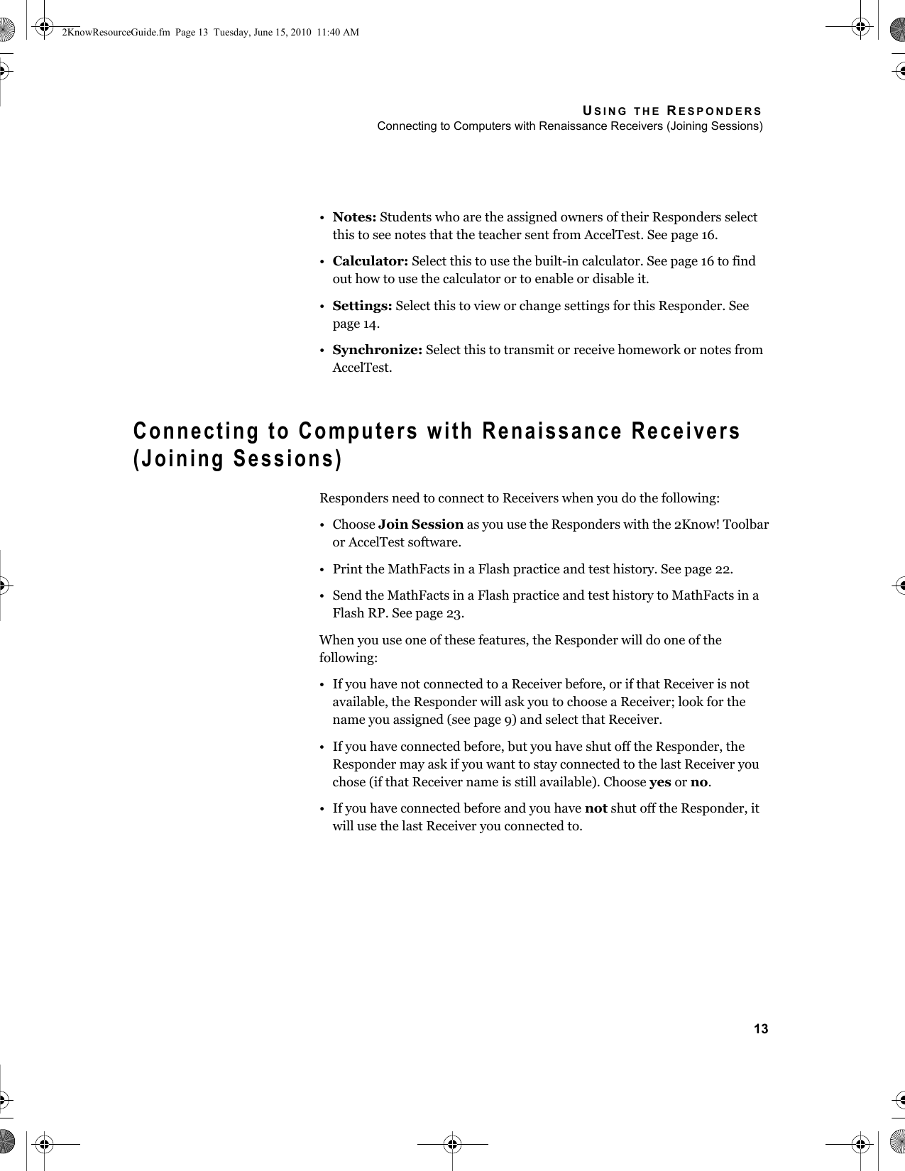 USING THE RESPONDERSConnecting to Computers with Renaissance Receivers (Joining Sessions)13•Notes: Students who are the assigned owners of their Responders select this to see notes that the teacher sent from AccelTest. See page 16.•Calculator: Select this to use the built-in calculator. See page 16 to find out how to use the calculator or to enable or disable it.•Settings: Select this to view or change settings for this Responder. See page 14.•Synchronize: Select this to transmit or receive homework or notes from AccelTest.Connecting to Computers with Renaissance Receivers (Joining Sessions)Responders need to connect to Receivers when you do the following:• Choose Join Session as you use the Responders with the 2Know! Toolbar or AccelTest software.• Print the MathFacts in a Flash practice and test history. See page 22.• Send the MathFacts in a Flash practice and test history to MathFacts in a Flash RP. See page 23.When you use one of these features, the Responder will do one of the following:• If you have not connected to a Receiver before, or if that Receiver is not available, the Responder will ask you to choose a Receiver; look for the name you assigned (see page 9) and select that Receiver.• If you have connected before, but you have shut off the Responder, the Responder may ask if you want to stay connected to the last Receiver you chose (if that Receiver name is still available). Choose yes or no.• If you have connected before and you have not shut off the Responder, it will use the last Receiver you connected to.2KnowResourceGuide.fm  Page 13  Tuesday, June 15, 2010  11:40 AM