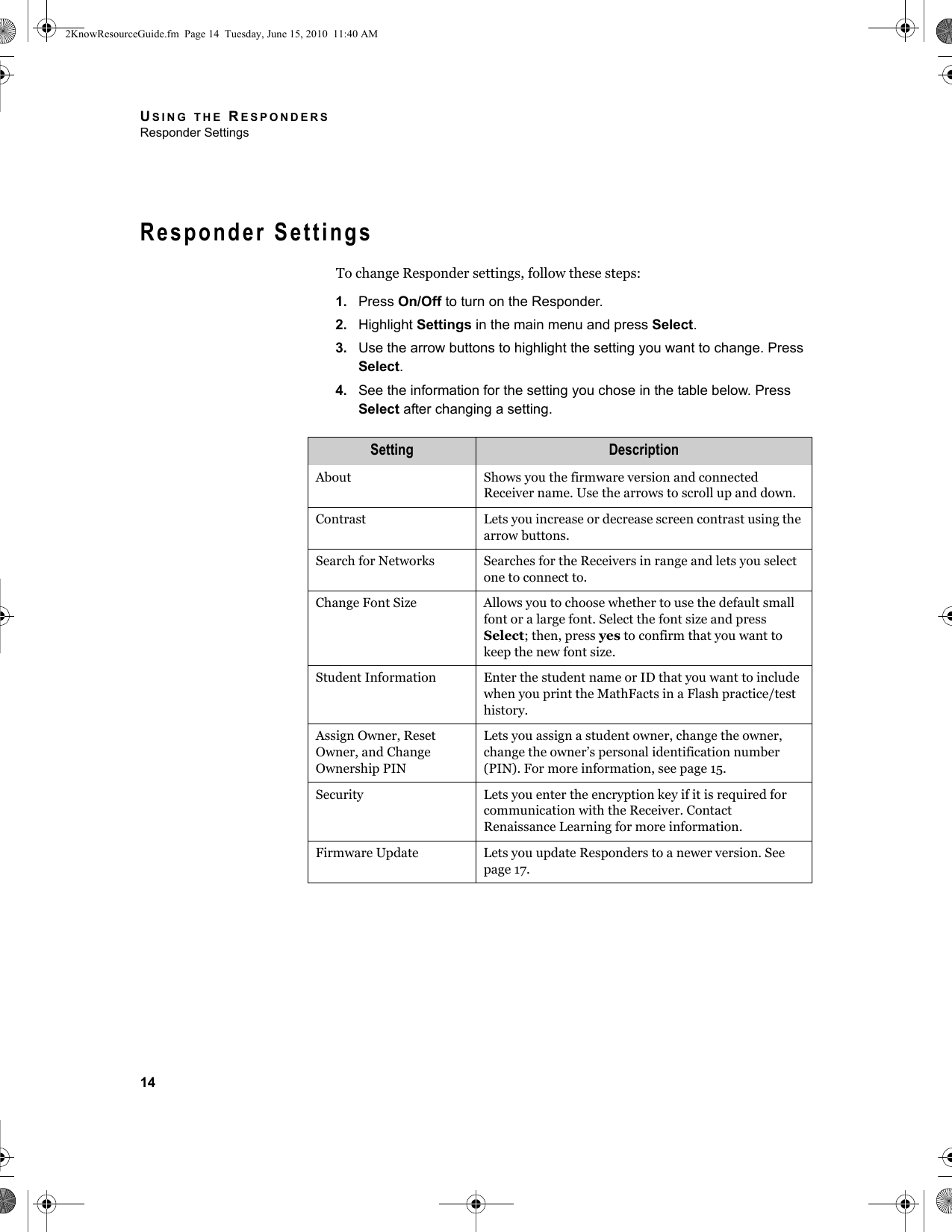 USING THE RESPONDERSResponder Settings14Responder SettingsTo change Responder settings, follow these steps:1. Press On/Off to turn on the Responder.2. Highlight Settings in the main menu and press Select.3. Use the arrow buttons to highlight the setting you want to change. Press Select.4. See the information for the setting you chose in the table below. Press Select after changing a setting.Setting DescriptionAbout Shows you the firmware version and connected Receiver name. Use the arrows to scroll up and down.Contrast Lets you increase or decrease screen contrast using the arrow buttons.Search for Networks Searches for the Receivers in range and lets you select one to connect to.Change Font Size Allows you to choose whether to use the default small font or a large font. Select the font size and press Select; then, press yes to confirm that you want to keep the new font size.Student Information Enter the student name or ID that you want to include when you print the MathFacts in a Flash practice/test history.Assign Owner, Reset Owner, and Change Ownership PINLets you assign a student owner, change the owner, change the owner’s personal identification number (PIN). For more information, see page 15.Security Lets you enter the encryption key if it is required for communication with the Receiver. Contact Renaissance Learning for more information.Firmware Update Lets you update Responders to a newer version. See page 17.2KnowResourceGuide.fm  Page 14  Tuesday, June 15, 2010  11:40 AM