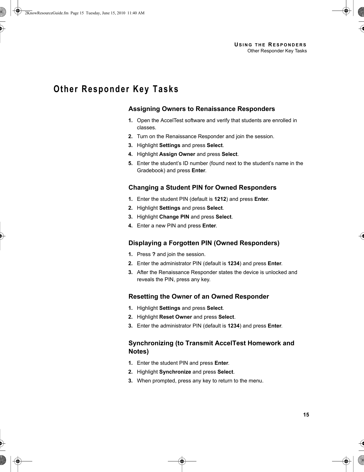 USING THE RESPONDERSOther Responder Key Tasks15Other Responder Key TasksAssigning Owners to Renaissance Responders1. Open the AccelTest software and verify that students are enrolled in classes.2. Turn on the Renaissance Responder and join the session.3. Highlight Settings and press Select.4. Highlight Assign Owner and press Select.5. Enter the student’s ID number (found next to the student’s name in the Gradebook) and press Enter.Changing a Student PIN for Owned Responders1. Enter the student PIN (default is 1212) and press Enter.2. Highlight Settings and press Select.3. Highlight Change PIN and press Select.4. Enter a new PIN and press Enter.Displaying a Forgotten PIN (Owned Responders)1. Press ? and join the session.2. Enter the administrator PIN (default is 1234) and press Enter.3. After the Renaissance Responder states the device is unlocked and reveals the PIN, press any key.Resetting the Owner of an Owned Responder1. Highlight Settings and press Select.2. Highlight Reset Owner and press Select.3. Enter the administrator PIN (default is 1234) and press Enter.Synchronizing (to Transmit AccelTest Homework and Notes)1. Enter the student PIN and press Enter.2. Highlight Synchronize and press Select.3. When prompted, press any key to return to the menu.2KnowResourceGuide.fm  Page 15  Tuesday, June 15, 2010  11:40 AM