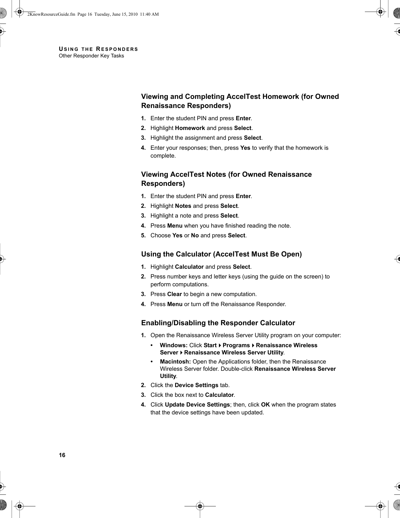 USING THE RESPONDERSOther Responder Key Tasks16Viewing and Completing AccelTest Homework (for Owned Renaissance Responders)1. Enter the student PIN and press Enter.2. Highlight Homework and press Select.3. Highlight the assignment and press Select.4. Enter your responses; then, press Yes to verify that the homework is complete.Viewing AccelTest Notes (for Owned Renaissance Responders)1. Enter the student PIN and press Enter.2. Highlight Notes and press Select.3. Highlight a note and press Select.4. Press Menu when you have finished reading the note.5. Choose Yes or No and press Select.Using the Calculator (AccelTest Must Be Open)1. Highlight Calculator and press Select.2. Press number keys and letter keys (using the guide on the screen) to perform computations.3. Press Clear to begin a new computation.4. Press Menu or turn off the Renaissance Responder.Enabling/Disabling the Responder Calculator1. Open the Renaissance Wireless Server Utility program on your computer:• Windows: Click StartProgramsRenaissance Wireless ServerRenaissance Wireless Server Utility.• Macintosh: Open the Applications folder, then the Renaissance Wireless Server folder. Double-click Renaissance Wireless Server Utility.2. Click the Device Settings tab.3. Click the box next to Calculator.4. Click Update Device Settings; then, click OK when the program states that the device settings have been updated.2KnowResourceGuide.fm  Page 16  Tuesday, June 15, 2010  11:40 AM