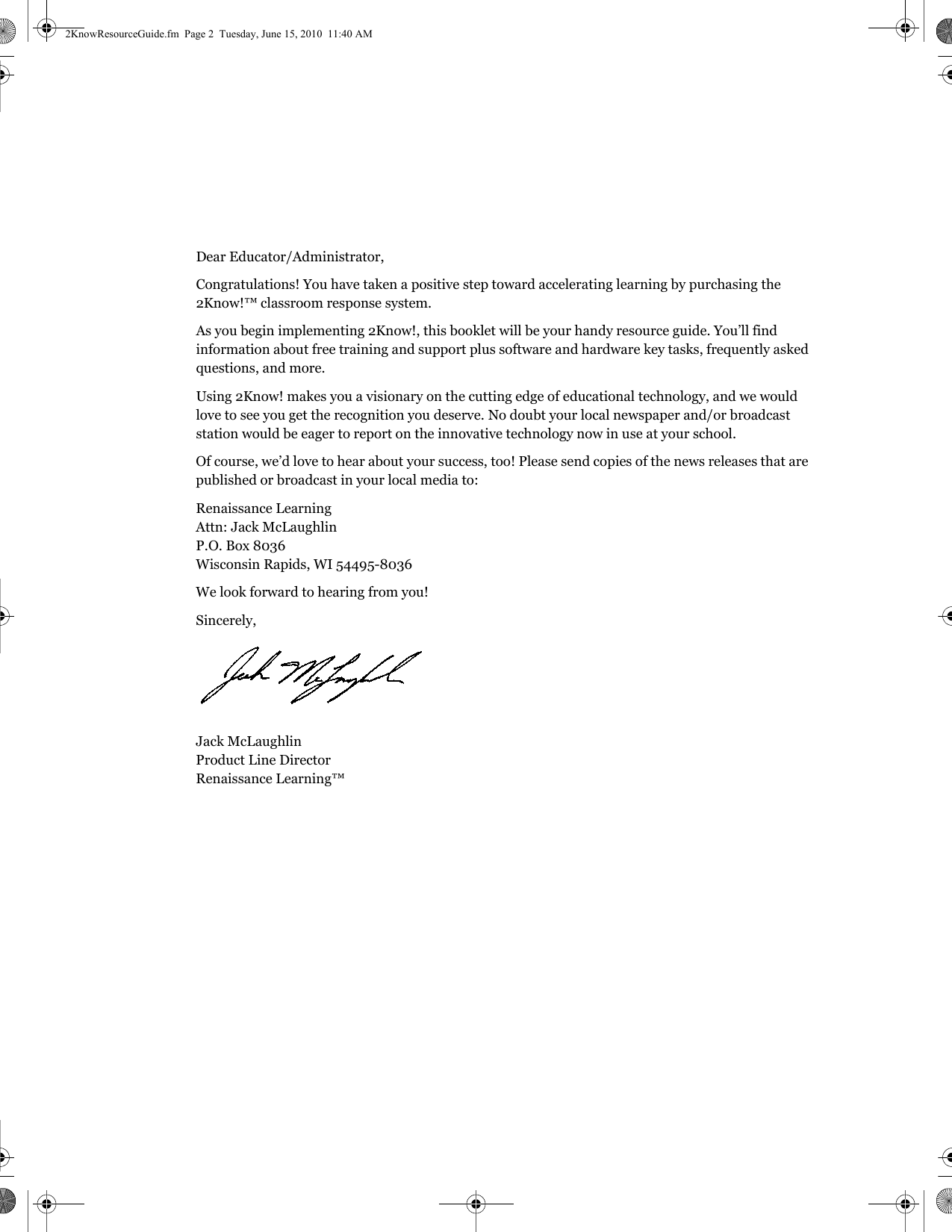Dear Educator/Administrator,Congratulations! You have taken a positive step toward accelerating learning by purchasing the 2Know!™ classroom response system.As you begin implementing 2Know!, this booklet will be your handy resource guide. You’ll find information about free training and support plus software and hardware key tasks, frequently asked questions, and more.Using 2Know! makes you a visionary on the cutting edge of educational technology, and we would love to see you get the recognition you deserve. No doubt your local newspaper and/or broadcast station would be eager to report on the innovative technology now in use at your school.Of course, we’d love to hear about your success, too! Please send copies of the news releases that are published or broadcast in your local media to:Renaissance LearningAttn: Jack McLaughlinP.O. Box 8036Wisconsin Rapids, WI 54495-8036We look forward to hearing from you!Sincerely,Jack McLaughlinProduct Line DirectorRenaissance Learning™2KnowResourceGuide.fm  Page 2  Tuesday, June 15, 2010  11:40 AM