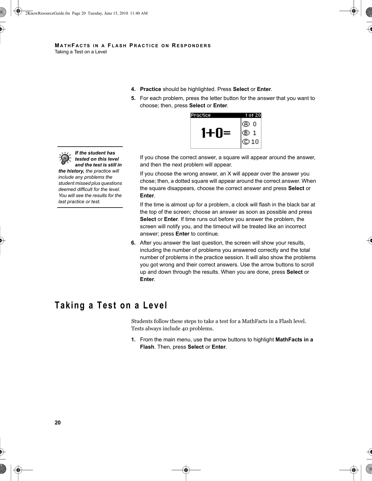 MATHFACTS IN A FLASH PRACTICE ON RESPONDERSTaking a Test on a Level204. Practice should be highlighted. Press Select or Enter.5. For each problem, press the letter button for the answer that you want to choose; then, press Select or Enter.If you chose the correct answer, a square will appear around the answer, and then the next problem will appear.If you choose the wrong answer, an X will appear over the answer you chose; then, a dotted square will appear around the correct answer. When the square disappears, choose the correct answer and press Select or Enter.If the time is almost up for a problem, a clock will flash in the black bar at the top of the screen; choose an answer as soon as possible and press Select or Enter. If time runs out before you answer the problem, the screen will notify you, and the timeout will be treated like an incorrect answer; press Enter to continue.6. After you answer the last question, the screen will show your results, including the number of problems you answered correctly and the total number of problems in the practice session. It will also show the problems you got wrong and their correct answers. Use the arrow buttons to scroll up and down through the results. When you are done, press Select or Enter.Taking a Test on a LevelStudents follow these steps to take a test for a MathFacts in a Flash level. Tests always include 40 problems.1. From the main menu, use the arrow buttons to highlight MathFacts in a Flash. Then, press Select or Enter.If the student has tested on this level and the test is still in the history, the practice will include any problems the student missed plus questions deemed difficult for the level. You will see the results for the last practice or test.2KnowResourceGuide.fm  Page 20  Tuesday, June 15, 2010  11:40 AM