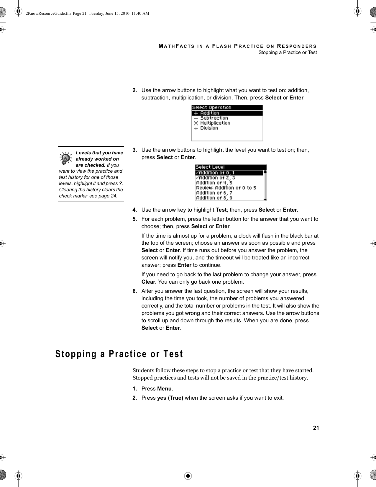 MATHFACTS IN A FLASH PRACTICE ON RESPONDERSStopping a Practice or Test212. Use the arrow buttons to highlight what you want to test on: addition, subtraction, multiplication, or division. Then, press Select or Enter.3. Use the arrow buttons to highlight the level you want to test on; then, press Select or Enter.4. Use the arrow key to highlight Test; then, press Select or Enter.5. For each problem, press the letter button for the answer that you want to choose; then, press Select or Enter.If the time is almost up for a problem, a clock will flash in the black bar at the top of the screen; choose an answer as soon as possible and press Select or Enter. If time runs out before you answer the problem, the screen will notify you, and the timeout will be treated like an incorrect answer; press Enter to continue.If you need to go back to the last problem to change your answer, press Clear. You can only go back one problem.6. After you answer the last question, the screen will show your results, including the time you took, the number of problems you answered correctly, and the total number or problems in the test. It will also show the problems you got wrong and their correct answers. Use the arrow buttons to scroll up and down through the results. When you are done, press Select or Enter.Stopping a Practice or TestStudents follow these steps to stop a practice or test that they have started. Stopped practices and tests will not be saved in the practice/test history.1. Press Menu.2. Press yes (True) when the screen asks if you want to exit.Levels that you have already worked on are checked. If you want to view the practice and test history for one of those levels, highlight it and press ?. Clearing the history clears the check marks; see page 24.2KnowResourceGuide.fm  Page 21  Tuesday, June 15, 2010  11:40 AM