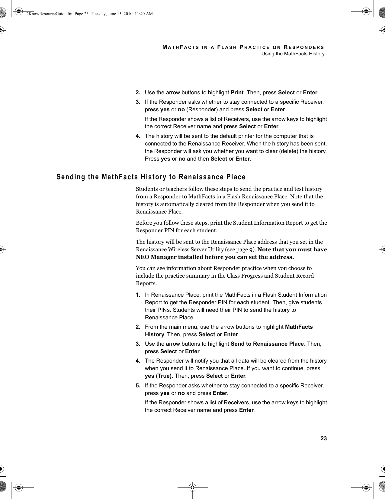 MATHFACTS IN A FLASH PRACTICE ON RESPONDERSUsing the MathFacts History232. Use the arrow buttons to highlight Print. Then, press Select or Enter.3. If the Responder asks whether to stay connected to a specific Receiver, press yes or no (Responder) and press Select or Enter.If the Responder shows a list of Receivers, use the arrow keys to highlight the correct Receiver name and press Select or Enter.4. The history will be sent to the default printer for the computer that is connected to the Renaissance Receiver. When the history has been sent, the Responder will ask you whether you want to clear (delete) the history. Press yes or no and then Select or Enter.Sending the MathFacts History to Renaissance PlaceStudents or teachers follow these steps to send the practice and test history from a Responder to MathFacts in a Flash Renaissance Place. Note that the history is automatically cleared from the Responder when you send it to Renaissance Place.Before you follow these steps, print the Student Information Report to get the Responder PIN for each student.The history will be sent to the Renaissance Place address that you set in the Renaissance Wireless Server Utility (see page 9). Note that you must have NEO Manager installed before you can set the address.You can see information about Responder practice when you choose to include the practice summary in the Class Progress and Student Record Reports.1. In Renaissance Place, print the MathFacts in a Flash Student Information Report to get the Responder PIN for each student. Then, give students their PINs. Students will need their PIN to send the history to Renaissance Place.2. From the main menu, use the arrow buttons to highlight MathFacts History. Then, press Select or Enter.3. Use the arrow buttons to highlight Send to Renaissance Place. Then, press Select or Enter.4. The Responder will notify you that all data will be cleared from the history when you send it to Renaissance Place. If you want to continue, press yes (True). Then, press Select or Enter.5. If the Responder asks whether to stay connected to a specific Receiver, press yes or no and press Enter.If the Responder shows a list of Receivers, use the arrow keys to highlight the correct Receiver name and press Enter.2KnowResourceGuide.fm  Page 23  Tuesday, June 15, 2010  11:40 AM