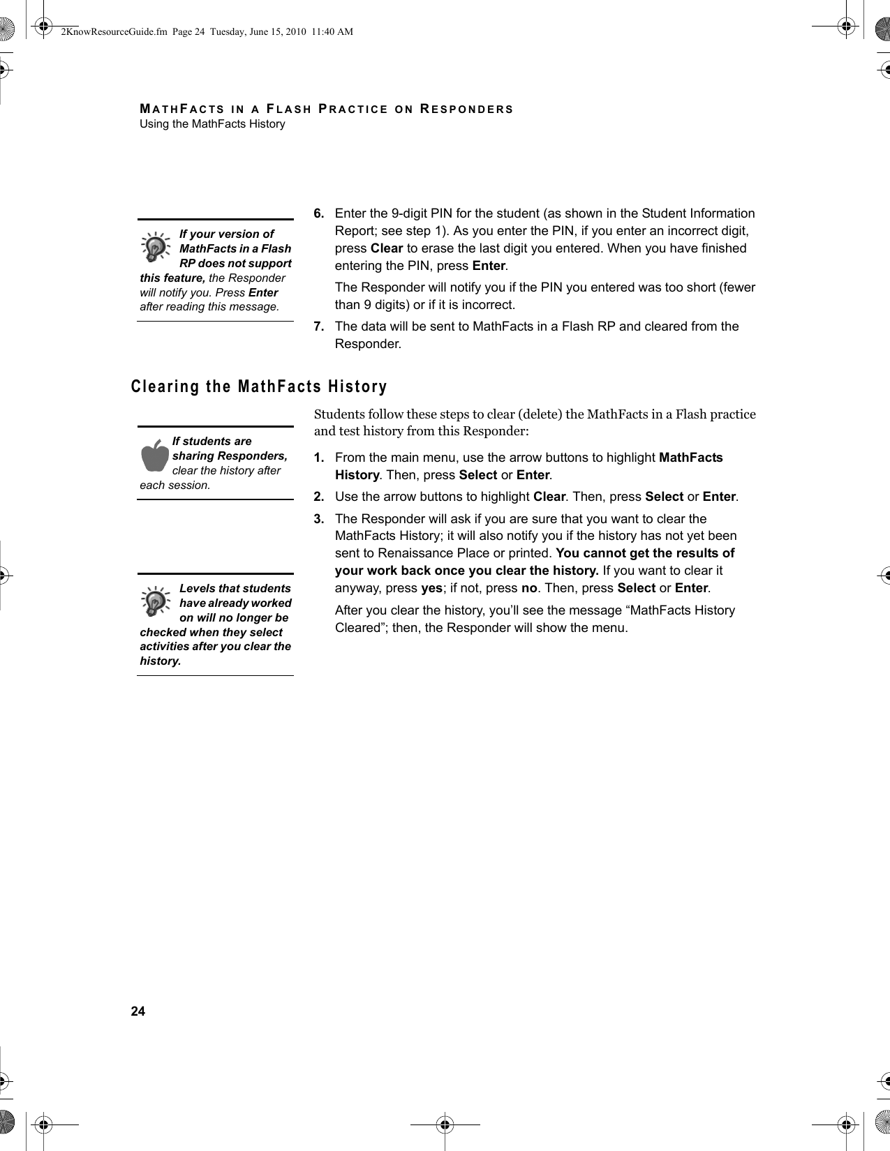 MATHFACTS IN A FLASH PRACTICE ON RESPONDERSUsing the MathFacts History246. Enter the 9-digit PIN for the student (as shown in the Student Information Report; see step 1). As you enter the PIN, if you enter an incorrect digit, press Clear to erase the last digit you entered. When you have finished entering the PIN, press Enter. The Responder will notify you if the PIN you entered was too short (fewer than 9 digits) or if it is incorrect.7. The data will be sent to MathFacts in a Flash RP and cleared from the Responder.Clearing the MathFacts HistoryStudents follow these steps to clear (delete) the MathFacts in a Flash practice and test history from this Responder:1. From the main menu, use the arrow buttons to highlight MathFacts History. Then, press Select or Enter.2. Use the arrow buttons to highlight Clear. Then, press Select or Enter.3. The Responder will ask if you are sure that you want to clear the MathFacts History; it will also notify you if the history has not yet been sent to Renaissance Place or printed. You cannot get the results of your work back once you clear the history. If you want to clear it anyway, press yes; if not, press no. Then, press Select or Enter.After you clear the history, you’ll see the message “MathFacts History Cleared”; then, the Responder will show the menu.If your version of MathFacts in a Flash RP does not support this feature, the Responder will notify you. Press Enter after reading this message.If students are sharing Responders, clear the history after each session.Levels that students have already worked on will no longer be checked when they select activities after you clear the history.2KnowResourceGuide.fm  Page 24  Tuesday, June 15, 2010  11:40 AM